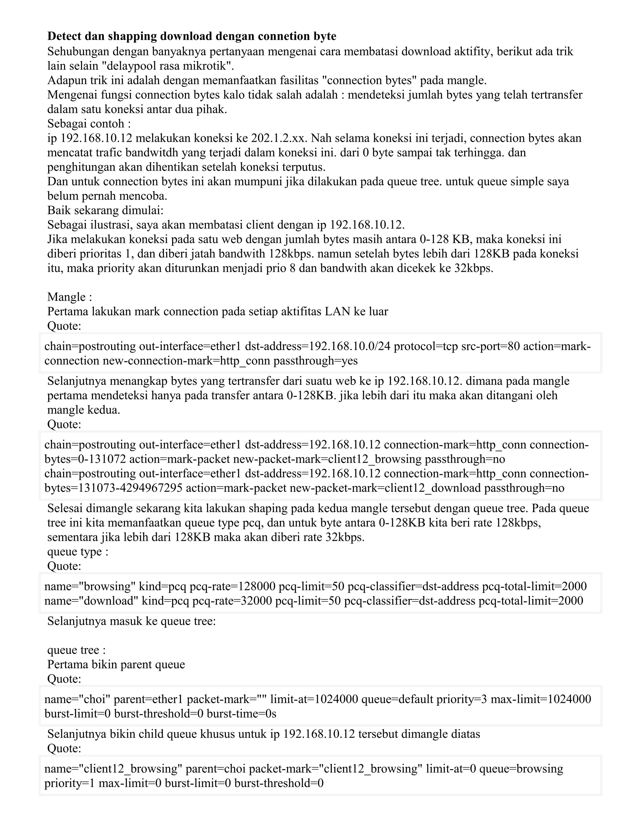 Detect dan shapping download dengan connetion byte
Sehubungan dengan banyaknya pertanyaan mengenai cara membatasi download aktifity, berikut ada trik
lain selain "delaypool rasa mikrotik".
Adapun trik ini adalah dengan memanfaatkan fasilitas "connection bytes" pada mangle.
Mengenai fungsi connection bytes kalo tidak salah adalah : mendeteksi jumlah bytes yang telah tertransfer
dalam satu koneksi antar dua pihak.
Sebagai contoh :
ip 192.168.10.12 melakukan koneksi ke 202.1.2.xx. Nah selama koneksi ini terjadi, connection bytes akan
mencatat trafic bandwitdh yang terjadi dalam koneksi ini. dari 0 byte sampai tak terhingga. dan
penghitungan akan dihentikan setelah koneksi terputus.
Dan untuk connection bytes ini akan mumpuni jika dilakukan pada queue tree. untuk queue simple saya
belum pernah mencoba.
Baik sekarang dimulai:
Sebagai ilustrasi, saya akan membatasi client dengan ip 192.168.10.12.
Jika melakukan koneksi pada satu web dengan jumlah bytes masih antara 0-128 KB, maka koneksi ini
diberi prioritas 1, dan diberi jatah bandwith 128kbps. namun setelah bytes lebih dari 128KB pada koneksi
itu, maka priority akan diturunkan menjadi prio 8 dan bandwith akan dicekek ke 32kbps.
Mangle :
Pertama lakukan mark connection pada setiap aktifitas LAN ke luar
Quote:
chain=postrouting out-interface=ether1 dst-address=192.168.10.0/24 protocol=tcp src-port=80 action=mark-
connection new-connection-mark=http_conn passthrough=yes
Selanjutnya menangkap bytes yang tertransfer dari suatu web ke ip 192.168.10.12. dimana pada mangle
pertama mendeteksi hanya pada transfer antara 0-128KB. jika lebih dari itu maka akan ditangani oleh
mangle kedua.
Quote:
chain=postrouting out-interface=ether1 dst-address=192.168.10.12 connection-mark=http_conn connection-
bytes=0-131072 action=mark-packet new-packet-mark=client12_browsing passthrough=no
chain=postrouting out-interface=ether1 dst-address=192.168.10.12 connection-mark=http_conn connection-
bytes=131073-4294967295 action=mark-packet new-packet-mark=client12_download passthrough=no
Selesai dimangle sekarang kita lakukan shaping pada kedua mangle tersebut dengan queue tree. Pada queue
tree ini kita memanfaatkan queue type pcq, dan untuk byte antara 0-128KB kita beri rate 128kbps,
sementara jika lebih dari 128KB maka akan diberi rate 32kbps.
queue type :
Quote:
name="browsing" kind=pcq pcq-rate=128000 pcq-limit=50 pcq-classifier=dst-address pcq-total-limit=2000
name="download" kind=pcq pcq-rate=32000 pcq-limit=50 pcq-classifier=dst-address pcq-total-limit=2000
Selanjutnya masuk ke queue tree:
queue tree :
Pertama bikin parent queue
Quote:
name="choi" parent=ether1 packet-mark="" limit-at=1024000 queue=default priority=3 max-limit=1024000
burst-limit=0 burst-threshold=0 burst-time=0s
Selanjutnya bikin child queue khusus untuk ip 192.168.10.12 tersebut dimangle diatas
Quote:
name="client12_browsing" parent=choi packet-mark="client12_browsing" limit-at=0 queue=browsing
priority=1 max-limit=0 burst-limit=0 burst-threshold=0
 