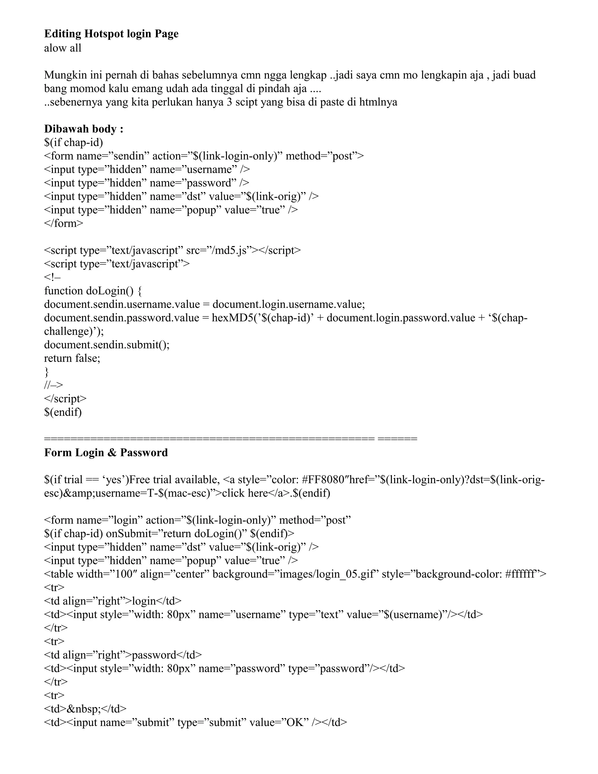 Editing Hotspot login Page
alow all
Mungkin ini pernah di bahas sebelumnya cmn ngga lengkap ..jadi saya cmn mo lengkapin aja , jadi buad
bang momod kalu emang udah ada tinggal di pindah aja ....
..sebenernya yang kita perlukan hanya 3 scipt yang bisa di paste di htmlnya
Dibawah body :
$(if chap-id)
<form name=”sendin” action=”$(link-login-only)” method=”post”>
<input type=”hidden” name=”username” />
<input type=”hidden” name=”password” />
<input type=”hidden” name=”dst” value=”$(link-orig)” />
<input type=”hidden” name=”popup” value=”true” />
</form>
<script type=”text/javascript” src=”/md5.js”></script>
<script type=”text/javascript”>
<!–
function doLogin() {
document.sendin.username.value = document.login.username.value;
document.sendin.password.value = hexMD5(’$(chap-id)’ + document.login.password.value + ‘$(chap-
challenge)’);
document.sendin.submit();
return false;
}
//–>
</script>
$(endif)
================================================== ======
Form Login & Password
$(if trial == ‘yes’)Free trial available, <a style=”color: #FF8080″href=”$(link-login-only)?dst=$(link-orig-
esc)&amp;username=T-$(mac-esc)”>click here</a>.$(endif)
<form name=”login” action=”$(link-login-only)” method=”post”
$(if chap-id) onSubmit=”return doLogin()” $(endif)>
<input type=”hidden” name=”dst” value=”$(link-orig)” />
<input type=”hidden” name=”popup” value=”true” />
<table width=”100″ align=”center” background=”images/login_05.gif” style=”background-color: #ffffff”>
<tr>
<td align=”right”>login</td>
<td><input style=”width: 80px” name=”username” type=”text” value=”$(username)”/></td>
</tr>
<tr>
<td align=”right”>password</td>
<td><input style=”width: 80px” name=”password” type=”password”/></td>
</tr>
<tr>
<td>&nbsp;</td>
<td><input name=”submit” type=”submit” value=”OK” /></td>
 