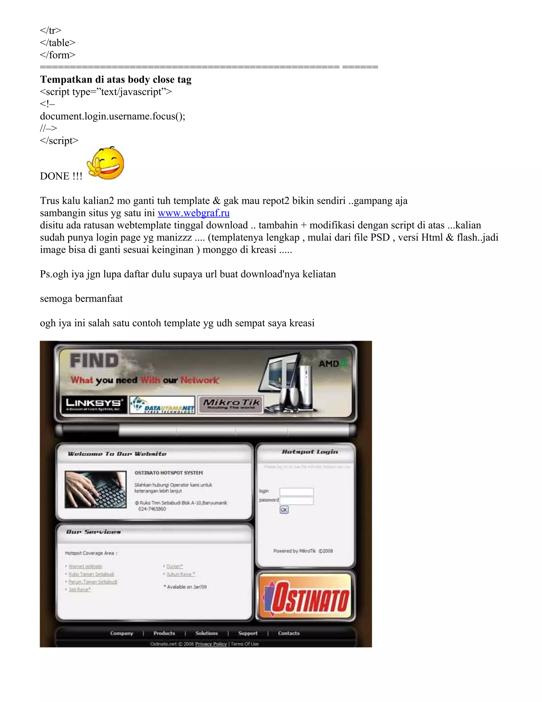 </tr>
</table>
</form>
================================================== ======
Tempatkan di atas body close tag
<script type=”text/javascript”>
<!–
document.login.username.focus();
//–>
</script>
DONE !!!
Trus kalu kalian2 mo ganti tuh template & gak mau repot2 bikin sendiri ..gampang aja
sambangin situs yg satu ini www.webgraf.ru
disitu ada ratusan webtemplate tinggal download .. tambahin + modifikasi dengan script di atas ...kalian
sudah punya login page yg manizzz .... (templatenya lengkap , mulai dari file PSD , versi Html & flash..jadi
image bisa di ganti sesuai keinginan ) monggo di kreasi .....
Ps.ogh iya jgn lupa daftar dulu supaya url buat download'nya keliatan
semoga bermanfaat
ogh iya ini salah satu contoh template yg udh sempat saya kreasi
 