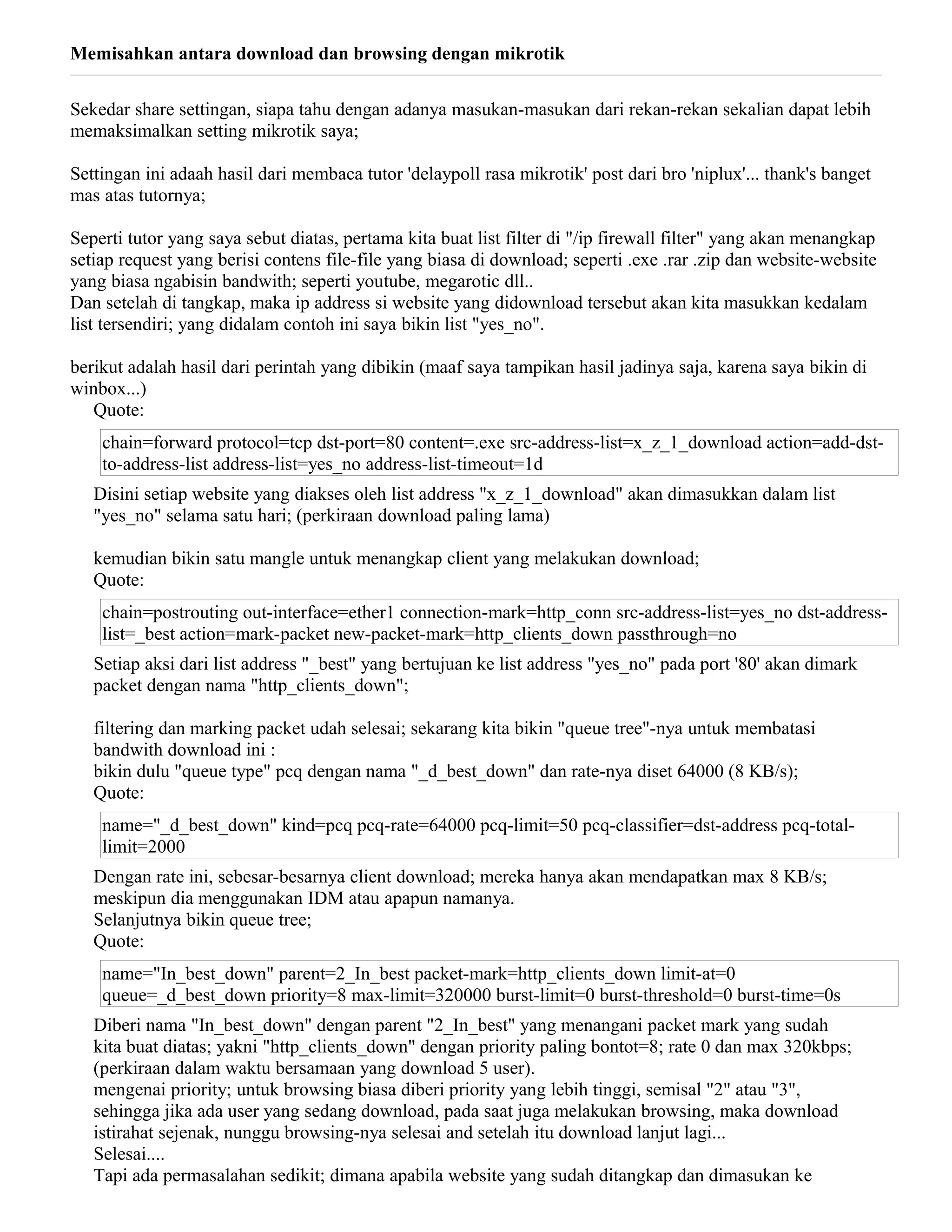 Memisahkan antara download dan browsing dengan mikrotik
Sekedar share settingan, siapa tahu dengan adanya masukan-masukan dari rekan-rekan sekalian dapat lebih
memaksimalkan setting mikrotik saya;
Settingan ini adaah hasil dari membaca tutor 'delaypoll rasa mikrotik' post dari bro 'niplux'... thank's banget
mas atas tutornya;
Seperti tutor yang saya sebut diatas, pertama kita buat list filter di "/ip firewall filter" yang akan menangkap
setiap request yang berisi contens file-file yang biasa di download; seperti .exe .rar .zip dan website-website
yang biasa ngabisin bandwith; seperti youtube, megarotic dll..
Dan setelah di tangkap, maka ip address si website yang didownload tersebut akan kita masukkan kedalam
list tersendiri; yang didalam contoh ini saya bikin list "yes_no".
berikut adalah hasil dari perintah yang dibikin (maaf saya tampikan hasil jadinya saja, karena saya bikin di
winbox...)
Quote:
chain=forward protocol=tcp dst-port=80 content=.exe src-address-list=x_z_1_download action=add-dst-
to-address-list address-list=yes_no address-list-timeout=1d
Disini setiap website yang diakses oleh list address "x_z_1_download" akan dimasukkan dalam list
"yes_no" selama satu hari; (perkiraan download paling lama)
kemudian bikin satu mangle untuk menangkap client yang melakukan download;
Quote:
chain=postrouting out-interface=ether1 connection-mark=http_conn src-address-list=yes_no dst-address-
list=_best action=mark-packet new-packet-mark=http_clients_down passthrough=no
Setiap aksi dari list address "_best" yang bertujuan ke list address "yes_no" pada port '80' akan dimark
packet dengan nama "http_clients_down";
filtering dan marking packet udah selesai; sekarang kita bikin "queue tree"-nya untuk membatasi
bandwith download ini :
bikin dulu "queue type" pcq dengan nama "_d_best_down" dan rate-nya diset 64000 (8 KB/s);
Quote:
name="_d_best_down" kind=pcq pcq-rate=64000 pcq-limit=50 pcq-classifier=dst-address pcq-total-
limit=2000
Dengan rate ini, sebesar-besarnya client download; mereka hanya akan mendapatkan max 8 KB/s;
meskipun dia menggunakan IDM atau apapun namanya.
Selanjutnya bikin queue tree;
Quote:
name="In_best_down" parent=2_In_best packet-mark=http_clients_down limit-at=0
queue=_d_best_down priority=8 max-limit=320000 burst-limit=0 burst-threshold=0 burst-time=0s
Diberi nama "In_best_down" dengan parent "2_In_best" yang menangani packet mark yang sudah
kita buat diatas; yakni "http_clients_down" dengan priority paling bontot=8; rate 0 dan max 320kbps;
(perkiraan dalam waktu bersamaan yang download 5 user).
mengenai priority; untuk browsing biasa diberi priority yang lebih tinggi, semisal "2" atau "3",
sehingga jika ada user yang sedang download, pada saat juga melakukan browsing, maka download
istirahat sejenak, nunggu browsing-nya selesai and setelah itu download lanjut lagi...
Selesai....
Tapi ada permasalahan sedikit; dimana apabila website yang sudah ditangkap dan dimasukan ke
 