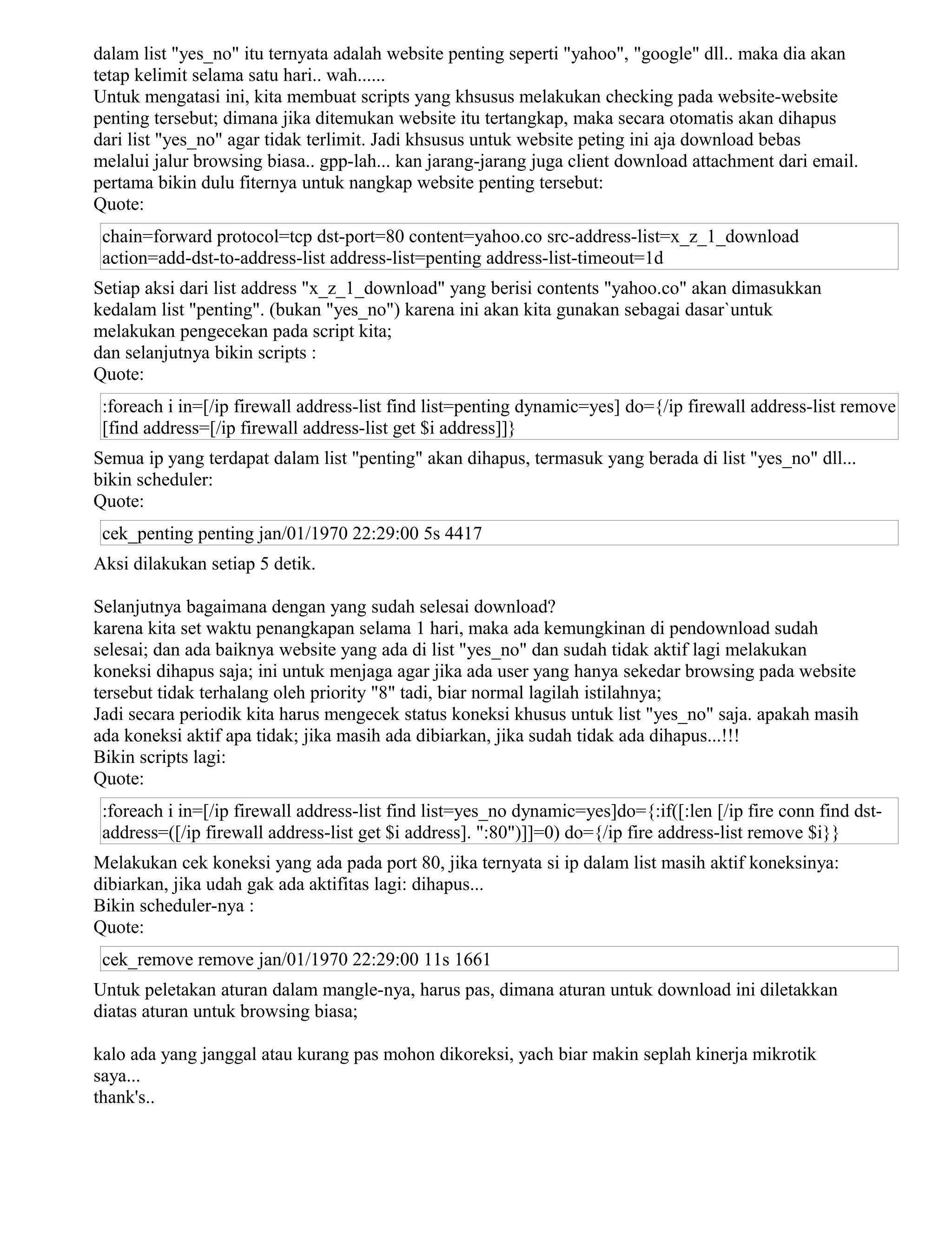 dalam list "yes_no" itu ternyata adalah website penting seperti "yahoo", "google" dll.. maka dia akan
tetap kelimit selama satu hari.. wah......
Untuk mengatasi ini, kita membuat scripts yang khsusus melakukan checking pada website-website
penting tersebut; dimana jika ditemukan website itu tertangkap, maka secara otomatis akan dihapus
dari list "yes_no" agar tidak terlimit. Jadi khsusus untuk website peting ini aja download bebas
melalui jalur browsing biasa.. gpp-lah... kan jarang-jarang juga client download attachment dari email.
pertama bikin dulu fiternya untuk nangkap website penting tersebut:
Quote:
chain=forward protocol=tcp dst-port=80 content=yahoo.co src-address-list=x_z_1_download
action=add-dst-to-address-list address-list=penting address-list-timeout=1d
Setiap aksi dari list address "x_z_1_download" yang berisi contents "yahoo.co" akan dimasukkan
kedalam list "penting". (bukan "yes_no") karena ini akan kita gunakan sebagai dasar`untuk
melakukan pengecekan pada script kita;
dan selanjutnya bikin scripts :
Quote:
:foreach i in=[/ip firewall address-list find list=penting dynamic=yes] do={/ip firewall address-list remove
[find address=[/ip firewall address-list get $i address]]}
Semua ip yang terdapat dalam list "penting" akan dihapus, termasuk yang berada di list "yes_no" dll...
bikin scheduler:
Quote:
cek_penting penting jan/01/1970 22:29:00 5s 4417
Aksi dilakukan setiap 5 detik.
Selanjutnya bagaimana dengan yang sudah selesai download?
karena kita set waktu penangkapan selama 1 hari, maka ada kemungkinan di pendownload sudah
selesai; dan ada baiknya website yang ada di list "yes_no" dan sudah tidak aktif lagi melakukan
koneksi dihapus saja; ini untuk menjaga agar jika ada user yang hanya sekedar browsing pada website
tersebut tidak terhalang oleh priority "8" tadi, biar normal lagilah istilahnya;
Jadi secara periodik kita harus mengecek status koneksi khusus untuk list "yes_no" saja. apakah masih
ada koneksi aktif apa tidak; jika masih ada dibiarkan, jika sudah tidak ada dihapus...!!!
Bikin scripts lagi:
Quote:
:foreach i in=[/ip firewall address-list find list=yes_no dynamic=yes]do={:if([:len [/ip fire conn find dst-
address=([/ip firewall address-list get $i address]. ":80")]]=0) do={/ip fire address-list remove $i}}
Melakukan cek koneksi yang ada pada port 80, jika ternyata si ip dalam list masih aktif koneksinya:
dibiarkan, jika udah gak ada aktifitas lagi: dihapus...
Bikin scheduler-nya :
Quote:
cek_remove remove jan/01/1970 22:29:00 11s 1661
Untuk peletakan aturan dalam mangle-nya, harus pas, dimana aturan untuk download ini diletakkan
diatas aturan untuk browsing biasa;
kalo ada yang janggal atau kurang pas mohon dikoreksi, yach biar makin seplah kinerja mikrotik
saya...
thank's..
 