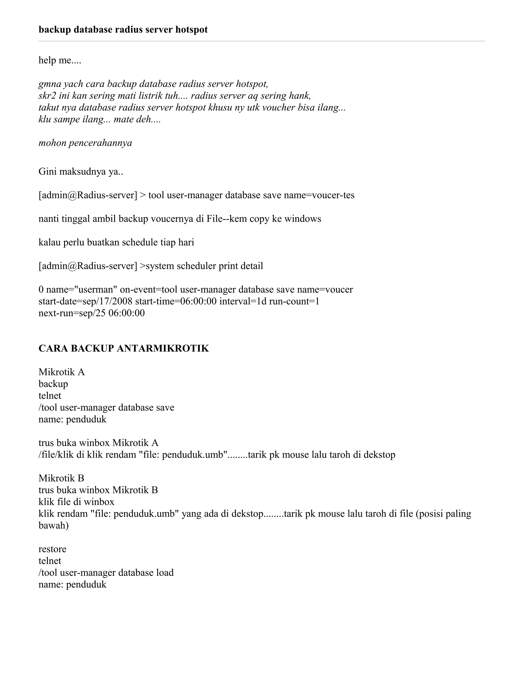 backup database radius server hotspot
help me....
gmna yach cara backup database radius server hotspot,
skr2 ini kan sering mati listrik tuh.... radius server aq sering hank,
takut nya database radius server hotspot khusu ny utk voucher bisa ilang...
klu sampe ilang... mate deh....
mohon pencerahannya
Gini maksudnya ya..
[admin@Radius-server] > tool user-manager database save name=voucer-tes
nanti tinggal ambil backup voucernya di File--kem copy ke windows
kalau perlu buatkan schedule tiap hari
[admin@Radius-server] >system scheduler print detail
0 name="userman" on-event=tool user-manager database save name=voucer
start-date=sep/17/2008 start-time=06:00:00 interval=1d run-count=1
next-run=sep/25 06:00:00
CARA BACKUP ANTARMIKROTIK
Mikrotik A
backup
telnet
/tool user-manager database save
name: penduduk
trus buka winbox Mikrotik A
/file/klik di klik rendam "file: penduduk.umb"........tarik pk mouse lalu taroh di dekstop
Mikrotik B
trus buka winbox Mikrotik B
klik file di winbox
klik rendam "file: penduduk.umb" yang ada di dekstop........tarik pk mouse lalu taroh di file (posisi paling
bawah)
restore
telnet
/tool user-manager database load
name: penduduk
 