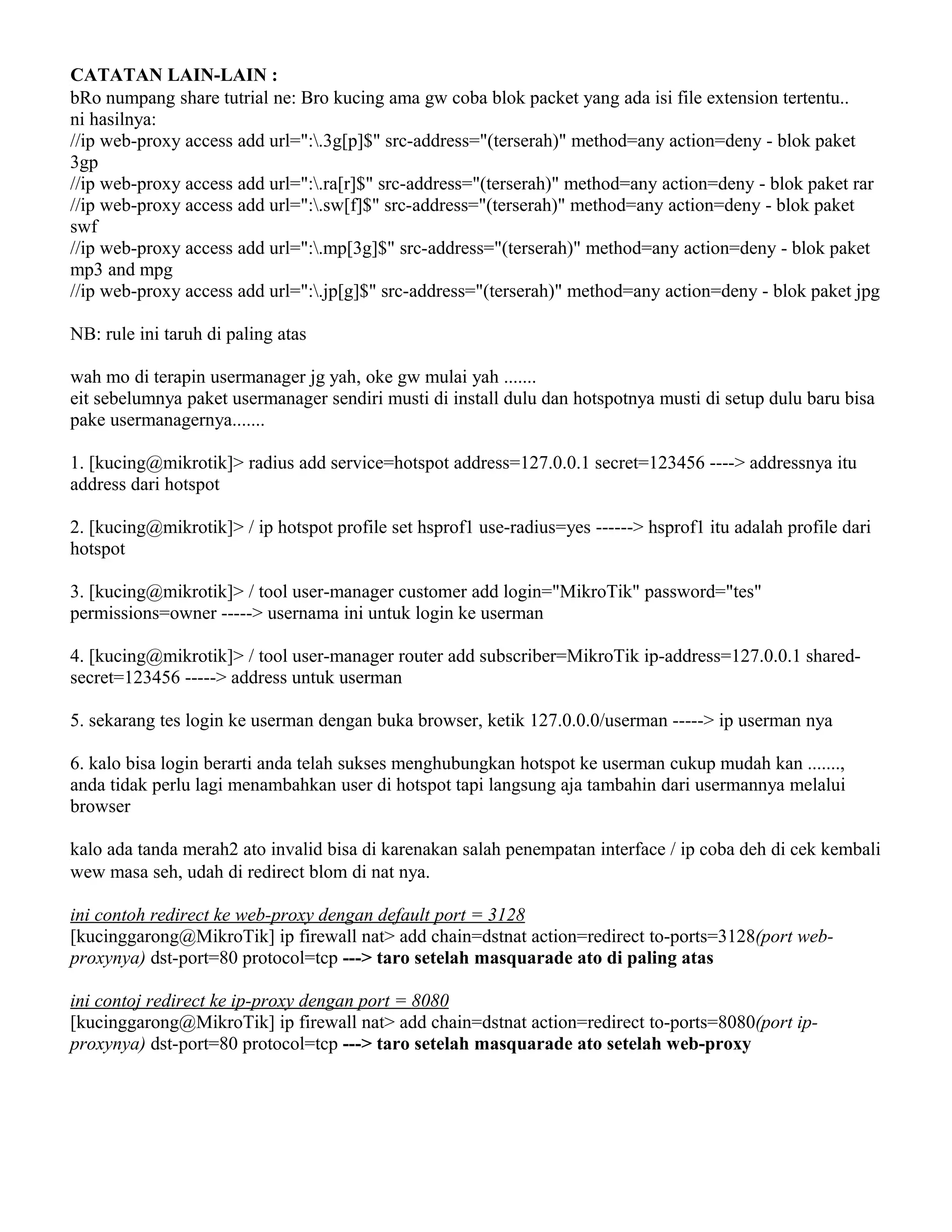 CATATAN LAIN-LAIN :
bRo numpang share tutrial ne: Bro kucing ama gw coba blok packet yang ada isi file extension tertentu..
ni hasilnya:
//ip web-proxy access add url=":.3g[p]$" src-address="(terserah)" method=any action=deny - blok paket
3gp
//ip web-proxy access add url=":.ra[r]$" src-address="(terserah)" method=any action=deny - blok paket rar
//ip web-proxy access add url=":.sw[f]$" src-address="(terserah)" method=any action=deny - blok paket
swf
//ip web-proxy access add url=":.mp[3g]$" src-address="(terserah)" method=any action=deny - blok paket
mp3 and mpg
//ip web-proxy access add url=":.jp[g]$" src-address="(terserah)" method=any action=deny - blok paket jpg
NB: rule ini taruh di paling atas
wah mo di terapin usermanager jg yah, oke gw mulai yah .......
eit sebelumnya paket usermanager sendiri musti di install dulu dan hotspotnya musti di setup dulu baru bisa
pake usermanagernya.......
1. [kucing@mikrotik]> radius add service=hotspot address=127.0.0.1 secret=123456 ----> addressnya itu
address dari hotspot
2. [kucing@mikrotik]> / ip hotspot profile set hsprof1 use-radius=yes ------> hsprof1 itu adalah profile dari
hotspot
3. [kucing@mikrotik]> / tool user-manager customer add login="MikroTik" password="tes"
permissions=owner -----> usernama ini untuk login ke userman
4. [kucing@mikrotik]> / tool user-manager router add subscriber=MikroTik ip-address=127.0.0.1 shared-
secret=123456 -----> address untuk userman
5. sekarang tes login ke userman dengan buka browser, ketik 127.0.0.0/userman -----> ip userman nya
6. kalo bisa login berarti anda telah sukses menghubungkan hotspot ke userman cukup mudah kan .......,
anda tidak perlu lagi menambahkan user di hotspot tapi langsung aja tambahin dari usermannya melalui
browser
kalo ada tanda merah2 ato invalid bisa di karenakan salah penempatan interface / ip coba deh di cek kembali
wew masa seh, udah di redirect blom di nat nya.
ini contoh redirect ke web-proxy dengan default port = 3128
[kucinggarong@MikroTik] ip firewall nat> add chain=dstnat action=redirect to-ports=3128(port web-
proxynya) dst-port=80 protocol=tcp ---> taro setelah masquarade ato di paling atas
ini contoj redirect ke ip-proxy dengan port = 8080
[kucinggarong@MikroTik] ip firewall nat> add chain=dstnat action=redirect to-ports=8080(port ip-
proxynya) dst-port=80 protocol=tcp ---> taro setelah masquarade ato setelah web-proxy
 