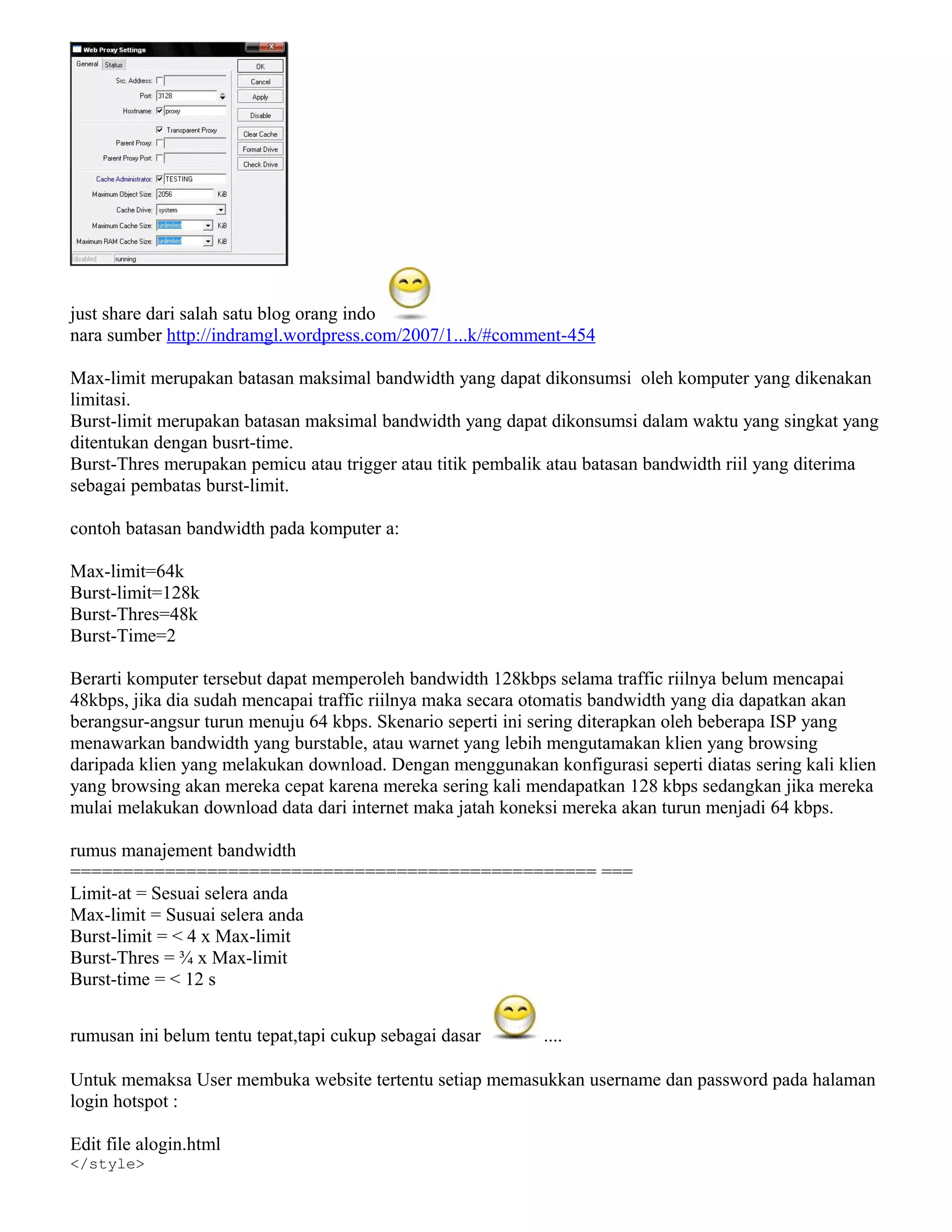 just share dari salah satu blog orang indo
nara sumber http://indramgl.wordpress.com/2007/1...k/#comment-454
Max-limit merupakan batasan maksimal bandwidth yang dapat dikonsumsi oleh komputer yang dikenakan
limitasi.
Burst-limit merupakan batasan maksimal bandwidth yang dapat dikonsumsi dalam waktu yang singkat yang
ditentukan dengan busrt-time.
Burst-Thres merupakan pemicu atau trigger atau titik pembalik atau batasan bandwidth riil yang diterima
sebagai pembatas burst-limit.
contoh batasan bandwidth pada komputer a:
Max-limit=64k
Burst-limit=128k
Burst-Thres=48k
Burst-Time=2
Berarti komputer tersebut dapat memperoleh bandwidth 128kbps selama traffic riilnya belum mencapai
48kbps, jika dia sudah mencapai traffic riilnya maka secara otomatis bandwidth yang dia dapatkan akan
berangsur-angsur turun menuju 64 kbps. Skenario seperti ini sering diterapkan oleh beberapa ISP yang
menawarkan bandwidth yang burstable, atau warnet yang lebih mengutamakan klien yang browsing
daripada klien yang melakukan download. Dengan menggunakan konfigurasi seperti diatas sering kali klien
yang browsing akan mereka cepat karena mereka sering kali mendapatkan 128 kbps sedangkan jika mereka
mulai melakukan download data dari internet maka jatah koneksi mereka akan turun menjadi 64 kbps.
rumus manajement bandwidth
================================================== ===
Limit-at = Sesuai selera anda
Max-limit = Susuai selera anda
Burst-limit = < 4 x Max-limit
Burst-Thres = ¾ x Max-limit
Burst-time = < 12 s
rumusan ini belum tentu tepat,tapi cukup sebagai dasar ....
Untuk memaksa User membuka website tertentu setiap memasukkan username dan password pada halaman
login hotspot :
Edit file alogin.html
</style>
 