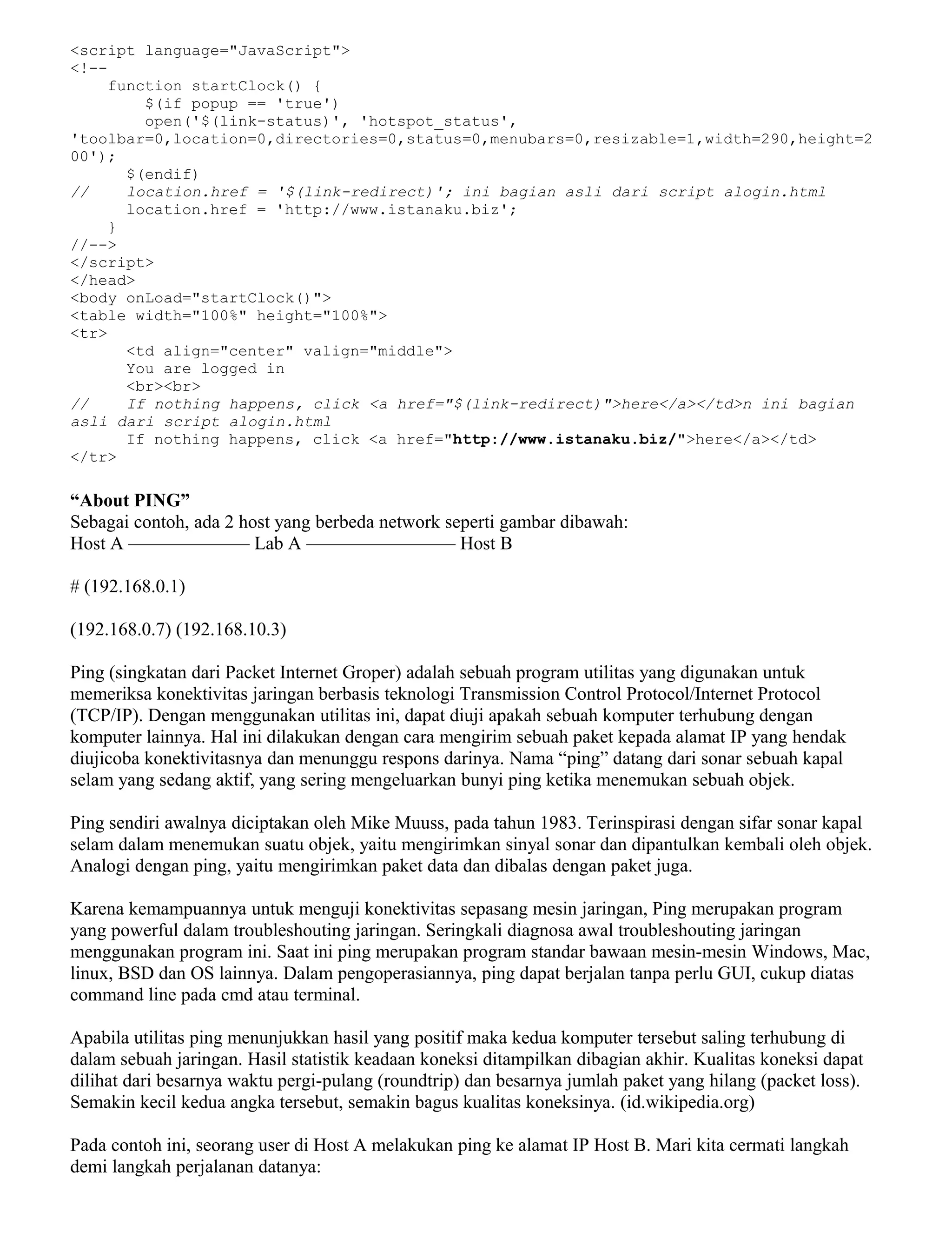 <script language="JavaScript">
<!--
function startClock() {
$(if popup == 'true')
open('$(link-status)', 'hotspot_status',
'toolbar=0,location=0,directories=0,status=0,menubars=0,resizable=1,width=290,height=2
00');
$(endif)
// location.href = '$(link-redirect)'; ini bagian asli dari script alogin.html
location.href = 'http://www.istanaku.biz';
}
//-->
</script>
</head>
<body onLoad="startClock()">
<table width="100%" height="100%">
<tr>
<td align="center" valign="middle">
You are logged in
<br><br>
// If nothing happens, click <a href="$(link-redirect)">here</a></td>n ini bagian
asli dari script alogin.html
If nothing happens, click <a href="http://www.istanaku.biz/">here</a></td>
</tr>
“About PING”
Sebagai contoh, ada 2 host yang berbeda network seperti gambar dibawah:
Host A ——————– Lab A ———————— Host B
# (192.168.0.1)
(192.168.0.7) (192.168.10.3)
Ping (singkatan dari Packet Internet Groper) adalah sebuah program utilitas yang digunakan untuk
memeriksa konektivitas jaringan berbasis teknologi Transmission Control Protocol/Internet Protocol
(TCP/IP). Dengan menggunakan utilitas ini, dapat diuji apakah sebuah komputer terhubung dengan
komputer lainnya. Hal ini dilakukan dengan cara mengirim sebuah paket kepada alamat IP yang hendak
diujicoba konektivitasnya dan menunggu respons darinya. Nama “ping” datang dari sonar sebuah kapal
selam yang sedang aktif, yang sering mengeluarkan bunyi ping ketika menemukan sebuah objek.
Ping sendiri awalnya diciptakan oleh Mike Muuss, pada tahun 1983. Terinspirasi dengan sifar sonar kapal
selam dalam menemukan suatu objek, yaitu mengirimkan sinyal sonar dan dipantulkan kembali oleh objek.
Analogi dengan ping, yaitu mengirimkan paket data dan dibalas dengan paket juga.
Karena kemampuannya untuk menguji konektivitas sepasang mesin jaringan, Ping merupakan program
yang powerful dalam troubleshouting jaringan. Seringkali diagnosa awal troubleshouting jaringan
menggunakan program ini. Saat ini ping merupakan program standar bawaan mesin-mesin Windows, Mac,
linux, BSD dan OS lainnya. Dalam pengoperasiannya, ping dapat berjalan tanpa perlu GUI, cukup diatas
command line pada cmd atau terminal.
Apabila utilitas ping menunjukkan hasil yang positif maka kedua komputer tersebut saling terhubung di
dalam sebuah jaringan. Hasil statistik keadaan koneksi ditampilkan dibagian akhir. Kualitas koneksi dapat
dilihat dari besarnya waktu pergi-pulang (roundtrip) dan besarnya jumlah paket yang hilang (packet loss).
Semakin kecil kedua angka tersebut, semakin bagus kualitas koneksinya. (id.wikipedia.org)
Pada contoh ini, seorang user di Host A melakukan ping ke alamat IP Host B. Mari kita cermati langkah
demi langkah perjalanan datanya:
 