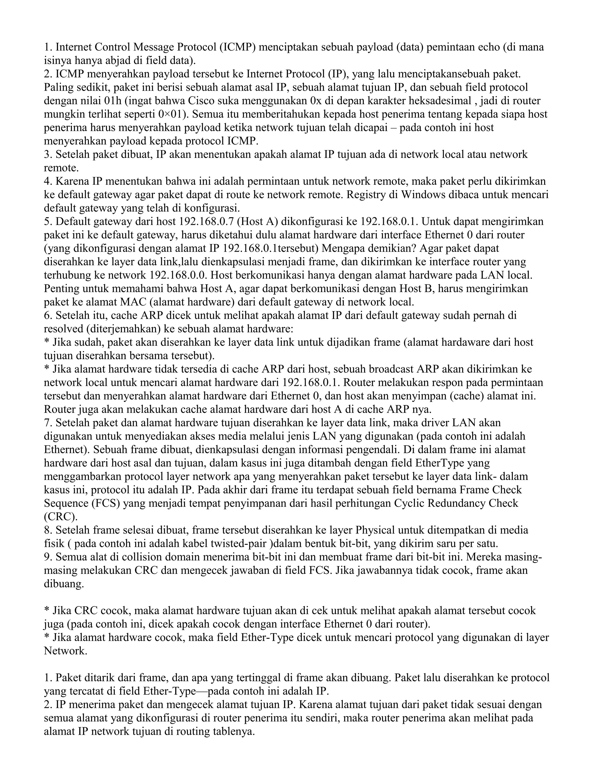 1. Internet Control Message Protocol (ICMP) menciptakan sebuah payload (data) pemintaan echo (di mana
isinya hanya abjad di field data).
2. ICMP menyerahkan payload tersebut ke Internet Protocol (IP), yang lalu menciptakansebuah paket.
Paling sedikit, paket ini berisi sebuah alamat asal IP, sebuah alamat tujuan IP, dan sebuah field protocol
dengan nilai 01h (ingat bahwa Cisco suka menggunakan 0x di depan karakter heksadesimal , jadi di router
mungkin terlihat seperti 0×01). Semua itu memberitahukan kepada host penerima tentang kepada siapa host
penerima harus menyerahkan payload ketika network tujuan telah dicapai – pada contoh ini host
menyerahkan payload kepada protocol ICMP.
3. Setelah paket dibuat, IP akan menentukan apakah alamat IP tujuan ada di network local atau network
remote.
4. Karena IP menentukan bahwa ini adalah permintaan untuk network remote, maka paket perlu dikirimkan
ke default gateway agar paket dapat di route ke network remote. Registry di Windows dibaca untuk mencari
default gateway yang telah di konfigurasi.
5. Default gateway dari host 192.168.0.7 (Host A) dikonfigurasi ke 192.168.0.1. Untuk dapat mengirimkan
paket ini ke default gateway, harus diketahui dulu alamat hardware dari interface Ethernet 0 dari router
(yang dikonfigurasi dengan alamat IP 192.168.0.1tersebut) Mengapa demikian? Agar paket dapat
diserahkan ke layer data link,lalu dienkapsulasi menjadi frame, dan dikirimkan ke interface router yang
terhubung ke network 192.168.0.0. Host berkomunikasi hanya dengan alamat hardware pada LAN local.
Penting untuk memahami bahwa Host A, agar dapat berkomunikasi dengan Host B, harus mengirimkan
paket ke alamat MAC (alamat hardware) dari default gateway di network local.
6. Setelah itu, cache ARP dicek untuk melihat apakah alamat IP dari default gateway sudah pernah di
resolved (diterjemahkan) ke sebuah alamat hardware:
* Jika sudah, paket akan diserahkan ke layer data link untuk dijadikan frame (alamat hardaware dari host
tujuan diserahkan bersama tersebut).
* Jika alamat hardware tidak tersedia di cache ARP dari host, sebuah broadcast ARP akan dikirimkan ke
network local untuk mencari alamat hardware dari 192.168.0.1. Router melakukan respon pada permintaan
tersebut dan menyerahkan alamat hardware dari Ethernet 0, dan host akan menyimpan (cache) alamat ini.
Router juga akan melakukan cache alamat hardware dari host A di cache ARP nya.
7. Setelah paket dan alamat hardware tujuan diserahkan ke layer data link, maka driver LAN akan
digunakan untuk menyediakan akses media melalui jenis LAN yang digunakan (pada contoh ini adalah
Ethernet). Sebuah frame dibuat, dienkapsulasi dengan informasi pengendali. Di dalam frame ini alamat
hardware dari host asal dan tujuan, dalam kasus ini juga ditambah dengan field EtherType yang
menggambarkan protocol layer network apa yang menyerahkan paket tersebut ke layer data link- dalam
kasus ini, protocol itu adalah IP. Pada akhir dari frame itu terdapat sebuah field bernama Frame Check
Sequence (FCS) yang menjadi tempat penyimpanan dari hasil perhitungan Cyclic Redundancy Check
(CRC).
8. Setelah frame selesai dibuat, frame tersebut diserahkan ke layer Physical untuk ditempatkan di media
fisik ( pada contoh ini adalah kabel twisted-pair )dalam bentuk bit-bit, yang dikirim saru per satu.
9. Semua alat di collision domain menerima bit-bit ini dan membuat frame dari bit-bit ini. Mereka masing-
masing melakukan CRC dan mengecek jawaban di field FCS. Jika jawabannya tidak cocok, frame akan
dibuang.
* Jika CRC cocok, maka alamat hardware tujuan akan di cek untuk melihat apakah alamat tersebut cocok
juga (pada contoh ini, dicek apakah cocok dengan interface Ethernet 0 dari router).
* Jika alamat hardware cocok, maka field Ether-Type dicek untuk mencari protocol yang digunakan di layer
Network.
1. Paket ditarik dari frame, dan apa yang tertinggal di frame akan dibuang. Paket lalu diserahkan ke protocol
yang tercatat di field Ether-Type—pada contoh ini adalah IP.
2. IP menerima paket dan mengecek alamat tujuan IP. Karena alamat tujuan dari paket tidak sesuai dengan
semua alamat yang dikonfigurasi di router penerima itu sendiri, maka router penerima akan melihat pada
alamat IP network tujuan di routing tablenya.
 