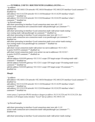 ------TUTORIAL 2 ISP IN 1 ROUTER WITH LOADBALANCING------
/ ip address
add address=192.168.0.1/24 network=192.168.0.0 broadcast=192.168.0.255 interface=Local comment="" 
disabled=no
add address=10.111.0.2/24 network=10.111.0.0 broadcast=10.111.0.255 interface=wlan2 
comment="" disabled=no
add address=10.112.0.2/24 network=10.112.0.0 broadcast=10.112.0.255 interface=wlan1 
comment="" disabled=no
/ ip firewall mangle
add chain=prerouting in-interface=Local connection-state=new nth=1,1,0 
action=mark-connection new-connection-mark=odd passthrough=yes comment="" 
disabled=no
add chain=prerouting in-interface=Local connection-mark=odd action=mark-routing 
new-routing-mark=odd passthrough=no comment="" disabled=no
add chain=prerouting in-interface=Local connection-state=new nth=1,1,1 
action=mark-connection new-connection-mark=even passthrough=yes comment="" 
disabled=no
add chain=prerouting in-interface=Local connection-mark=even action=mark-routing 
new-routing-mark=even passthrough=no comment="" disabled=no
/ ip firewall nat
add chain=srcnat connection-mark=odd action=src-nat to-addresses=10.111.0.2 
to-ports=0-65535 comment="" disabled=no
add chain=srcnat connection-mark=even action=src-nat to-addresses=10.112.0.2 
to-ports=0-65535 comment="" disabled=no
/ ip route
add dst-address=0.0.0.0/0 gateway=10.111.0.1 scope=255 target-scope=10 routing-mark=odd 
comment="" disabled=no
add dst-address=0.0.0.0/0 gateway=10.112.0.1 scope=255 target-scope=10 routing-mark=even 
comment="" disabled=no
add dst-address=0.0.0.0/0 gateway=10.112.0.1 scope=255 target-scope=10 comment="" 
disabled=no
Mangle
/ ip address
add address=192.168.0.1/24 network=192.168.0.0 broadcast=192.168.0.255 interface=Local comment="" 
disabled=no
add address=10.111.0.2/24 network=10.111.0.0 broadcast=10.111.0.255 interface=wlan2 
comment="" disabled=no
add address=10.112.0.2/24 network=10.112.0.0 broadcast=10.112.0.255 interface=wlan1 
comment="" disabled=no
router punya 2 upstream (WAN) interfaces dengan ip address 10.111.0.2/24 and 10.112.0.2/24. dan
interface LAN dengan nama interface "Local" dan ip address 192.168.0.1/24.
/ ip firewall mangle
add chain=prerouting in-interface=Local connection-state=new nth=1,1,0 
action=mark-connection new-connection-mark=odd passthrough=yes comment="" 
disabled=no
add chain=prerouting in-interface=Local connection-mark=odd action=mark-routing 
 