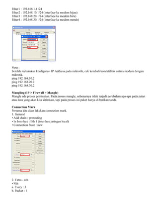 Ether1 : 192.168.1.1 /24
Ether2 : 192.168.10.1/24 (interface ke modem hijau)
Ether3 : 192.168.20.1/24 (interface ke modem biru)
Ether4 : 192.168.30.1/24 (interface ke modem merah)
Note :
Setelah melakukan konfigurasi IP Address pada mikrotik, cek kembali konektifitas antara modem dengan
mikrotik.
ping 192.168.10.2
ping 192.168.20.2
ping 192.168.30.2
Mangling (IP > Firewall > Mangle)
Mangle ada proses pemisahan. Pada proses mangle, sebenarnya tidak terjadi perubahan apa-apa pada paket
atau data yang akan kita kirimkan, tapi pada proses ini paket hanya di berikan tanda.
Connection Mark
Pertama kita akan lakukan connection mark.
1. General
• Add chain : prerouting
• In Interface : Eth 1 (interface jaringan local)
• Connection State : new
2. Extra - nth
• Nth
a. Every : 3
b. Packet : 1
 