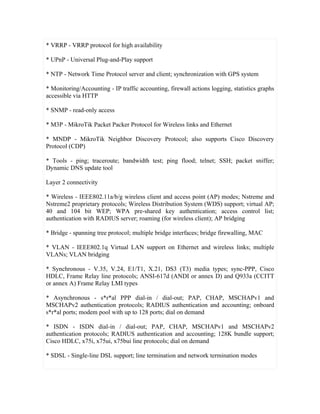 * VRRP - VRRP protocol for high availability

* UPnP - Universal Plug-and-Play support

* NTP - Network Time Protocol server and client; synchronization with GPS system

* Monitoring/Accounting - IP traffic accounting, firewall actions logging, statistics graphs
accessible via HTTP

* SNMP - read-only access

* M3P - MikroTik Packet Packer Protocol for Wireless links and Ethernet

* MNDP - MikroTik Neighbor Discovery Protocol; also supports Cisco Discovery
Protocol (CDP)

* Tools - ping; traceroute; bandwidth test; ping flood; telnet; SSH; packet sniffer;
Dynamic DNS update tool

Layer 2 connectivity

* Wireless - IEEE802.11a/b/g wireless client and access point (AP) modes; Nstreme and
Nstreme2 proprietary protocols; Wireless Distribution System (WDS) support; virtual AP;
40 and 104 bit WEP; WPA pre-shared key authentication; access control list;
authentication with RADIUS server; roaming (for wireless client); AP bridging

* Bridge - spanning tree protocol; multiple bridge interfaces; bridge firewalling, MAC

* VLAN - IEEE802.1q Virtual LAN support on Ethernet and wireless links; multiple
VLANs; VLAN bridging

* Synchronous - V.35, V.24, E1/T1, X.21, DS3 (T3) media types; sync-PPP, Cisco
HDLC, Frame Relay line protocols; ANSI-617d (ANDI or annex D) and Q933a (CCITT
or annex A) Frame Relay LMI types

* Asynchronous - s*r*al PPP dial-in / dial-out; PAP, CHAP, MSCHAPv1 and
MSCHAPv2 authentication protocols; RADIUS authentication and accounting; onboard
s*r*al ports; modem pool with up to 128 ports; dial on demand

* ISDN - ISDN dial-in / dial-out; PAP, CHAP, MSCHAPv1 and MSCHAPv2
authentication protocols; RADIUS authentication and accounting; 128K bundle support;
Cisco HDLC, x75i, x75ui, x75bui line protocols; dial on demand

* SDSL - Single-line DSL support; line termination and network termination modes
 