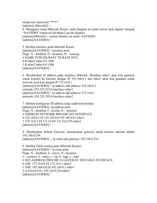 retype new password: 
[admin@ Mikrotik]] >
4. Mengganti nama Mikrotik Router, pada langkah ini nama server akan diganti menjadi
“XAVIERO” (nama ini sih bebas2 aja mo diganti)
[admin@Mikrotik] > system identity set name=XAVIERO
[admin@XAVIERO] >

5. Melihat interface pada Mikrotik Router
[admin@XAVIERO] > interface print
Flags: X - disabled, D - dynamic, R – running
# NAME TYPE RX-RATE TX-RATE MTU
0 R ether1 ether 0 0 1500
1 R ether2 ether 0 0 1500
[admin@XAVIERO] >

6. Memberikan IP address pada interface Mikrotik. Misalkan ether1 akan kita gunakan
untuk koneksi ke Internet dengan IP 192.168.0.1 dan ether2 akan kita gunakan untuk
network local kita dengan IP 172.16.0.1
[admin@XAVIERO] > ip address add address=192.168.0.1
netmask=255.255.255.0 interface=ether1
[admin@XAVIERO] > ip address add address=172.16.0.1
netmask=255.255.255.0 interface=ether2

7. Melihat konfigurasi IP address yang sudah kita berikan
[admin@XAVIERO] >ip address print
Flags: X - disabled, I - invalid, D – dynamic
# ADDRESS NETWORK BROADCAST INTERFACE
0 192.168.0.1/24 192.168.0.0 192.168.0.63 ether1
1 172.16.0.1/24 172.16.0.0 172.16.0.255 ether2
[admin@XAVIERO] >

8. Memberikan default Gateway, diasumsikan gateway untuk koneksi internet adalah
192.168.0.254
[admin@XAVIERO] > /ip route add gateway=192.168.0.254

9. Melihat Tabel routing pada Mikrotik Routers
[admin@XAVIERO] > ip route print
Flags: X - disabled, A - active, D - dynamic,
C - connect, S - static, r - rip, b - bgp, o - ospf
# DST-ADDRESS PREFSRC G GATEWAY DISTANCE INTERFACE
0 ADC 172.16.0.0/24 172.16.0.1 ether2
1 ADC 192.168.0.0/26 192.168.0.1 ether1
2 A S 0.0.0.0/0 r 192.168.0.254 ether1
[admin@XAVIERO] >
 