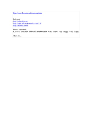 http://www.docum.org/docum.org/docs/


Referensi
http://mikrotik.com/
http://www.mikrotik.com/docs/ros/2.9/
http://fajar.uii.net.id/

bahan2 tambahan:
KAMUS BAHASA INGGRIS-INDONESIA Very Happy Very Happy Very Happy

Thats all....
 