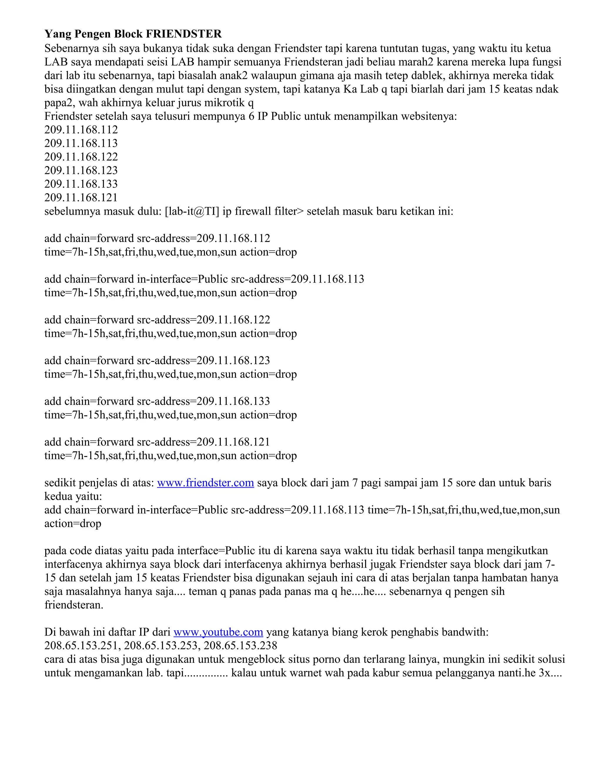 Yang Pengen Block FRIENDSTER
Sebenarnya sih saya bukanya tidak suka dengan Friendster tapi karena tuntutan tugas, yang waktu itu ketua
LAB saya mendapati seisi LAB hampir semuanya Friendsteran jadi beliau marah2 karena mereka lupa fungsi
dari lab itu sebenarnya, tapi biasalah anak2 walaupun gimana aja masih tetep dablek, akhirnya mereka tidak
bisa diingatkan dengan mulut tapi dengan system, tapi katanya Ka Lab q tapi biarlah dari jam 15 keatas ndak
papa2, wah akhirnya keluar jurus mikrotik q
Friendster setelah saya telusuri mempunya 6 IP Public untuk menampilkan websitenya:
209.11.168.112
209.11.168.113
209.11.168.122
209.11.168.123
209.11.168.133
209.11.168.121
sebelumnya masuk dulu: [lab-it@TI] ip firewall filter> setelah masuk baru ketikan ini:
add chain=forward src-address=209.11.168.112
time=7h-15h,sat,fri,thu,wed,tue,mon,sun action=drop
add chain=forward in-interface=Public src-address=209.11.168.113
time=7h-15h,sat,fri,thu,wed,tue,mon,sun action=drop
add chain=forward src-address=209.11.168.122
time=7h-15h,sat,fri,thu,wed,tue,mon,sun action=drop
add chain=forward src-address=209.11.168.123
time=7h-15h,sat,fri,thu,wed,tue,mon,sun action=drop
add chain=forward src-address=209.11.168.133
time=7h-15h,sat,fri,thu,wed,tue,mon,sun action=drop
add chain=forward src-address=209.11.168.121
time=7h-15h,sat,fri,thu,wed,tue,mon,sun action=drop
sedikit penjelas di atas: www.friendster.com saya block dari jam 7 pagi sampai jam 15 sore dan untuk baris
kedua yaitu:
add chain=forward in-interface=Public src-address=209.11.168.113 time=7h-15h,sat,fri,thu,wed,tue,mon,sun
action=drop
pada code diatas yaitu pada interface=Public itu di karena saya waktu itu tidak berhasil tanpa mengikutkan
interfacenya akhirnya saya block dari interfacenya akhirnya berhasil jugak Friendster saya block dari jam 7-
15 dan setelah jam 15 keatas Friendster bisa digunakan sejauh ini cara di atas berjalan tanpa hambatan hanya
saja masalahnya hanya saja.... teman q panas pada panas ma q he....he.... sebenarnya q pengen sih
friendsteran.
Di bawah ini daftar IP dari www.youtube.com yang katanya biang kerok penghabis bandwith:
208.65.153.251, 208.65.153.253, 208.65.153.238
cara di atas bisa juga digunakan untuk mengeblock situs porno dan terlarang lainya, mungkin ini sedikit solusi
untuk mengamankan lab. tapi............... kalau untuk warnet wah pada kabur semua pelangganya nanti.he 3x....
 