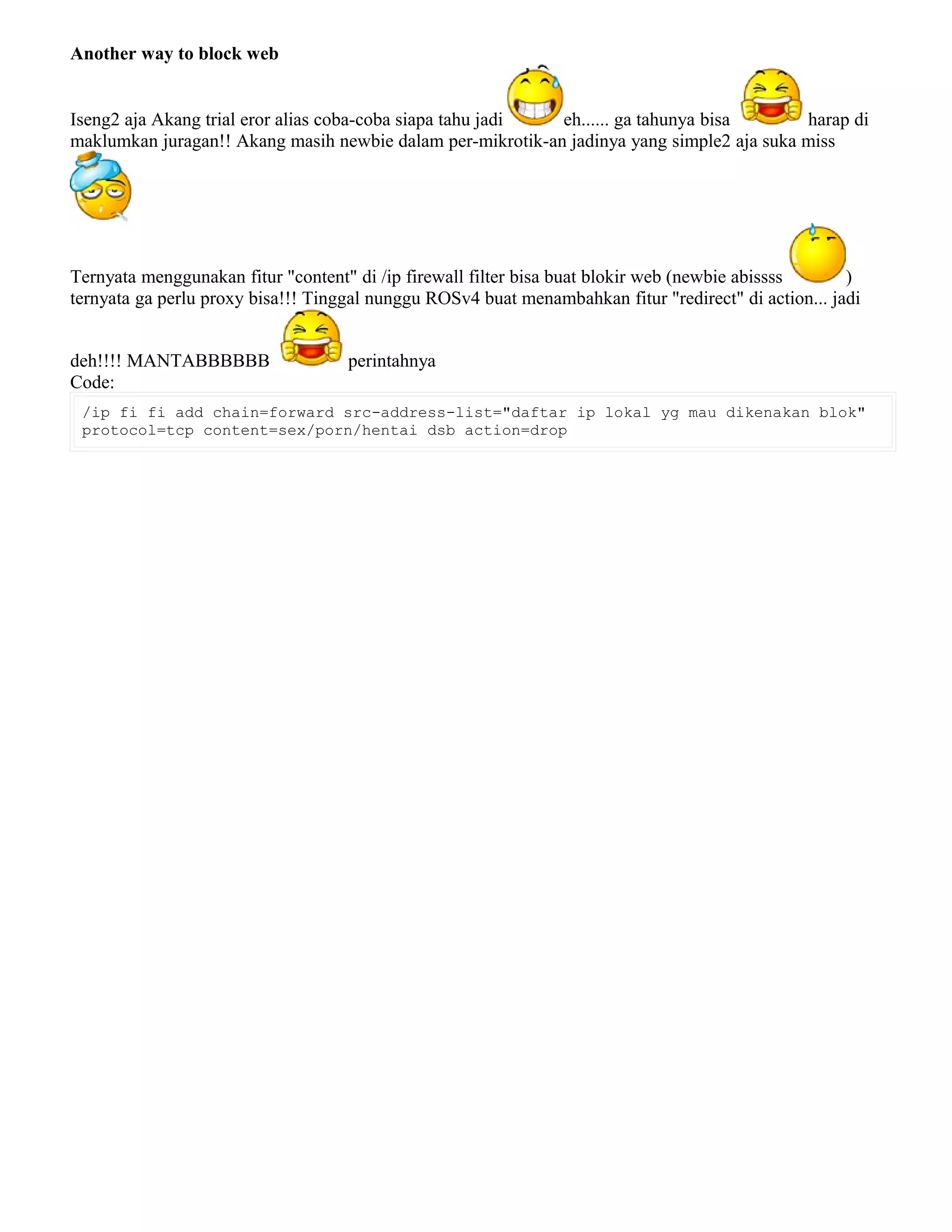 Another way to block web
Iseng2 aja Akang trial eror alias coba-coba siapa tahu jadi eh...... ga tahunya bisa harap di
maklumkan juragan!! Akang masih newbie dalam per-mikrotik-an jadinya yang simple2 aja suka miss
Ternyata menggunakan fitur "content" di /ip firewall filter bisa buat blokir web (newbie abissss )
ternyata ga perlu proxy bisa!!! Tinggal nunggu ROSv4 buat menambahkan fitur "redirect" di action... jadi
deh!!!! MANTABBBBBB perintahnya
Code:
/ip fi fi add chain=forward src-address-list="daftar ip lokal yg mau dikenakan blok"
protocol=tcp content=sex/porn/hentai dsb action=drop
 