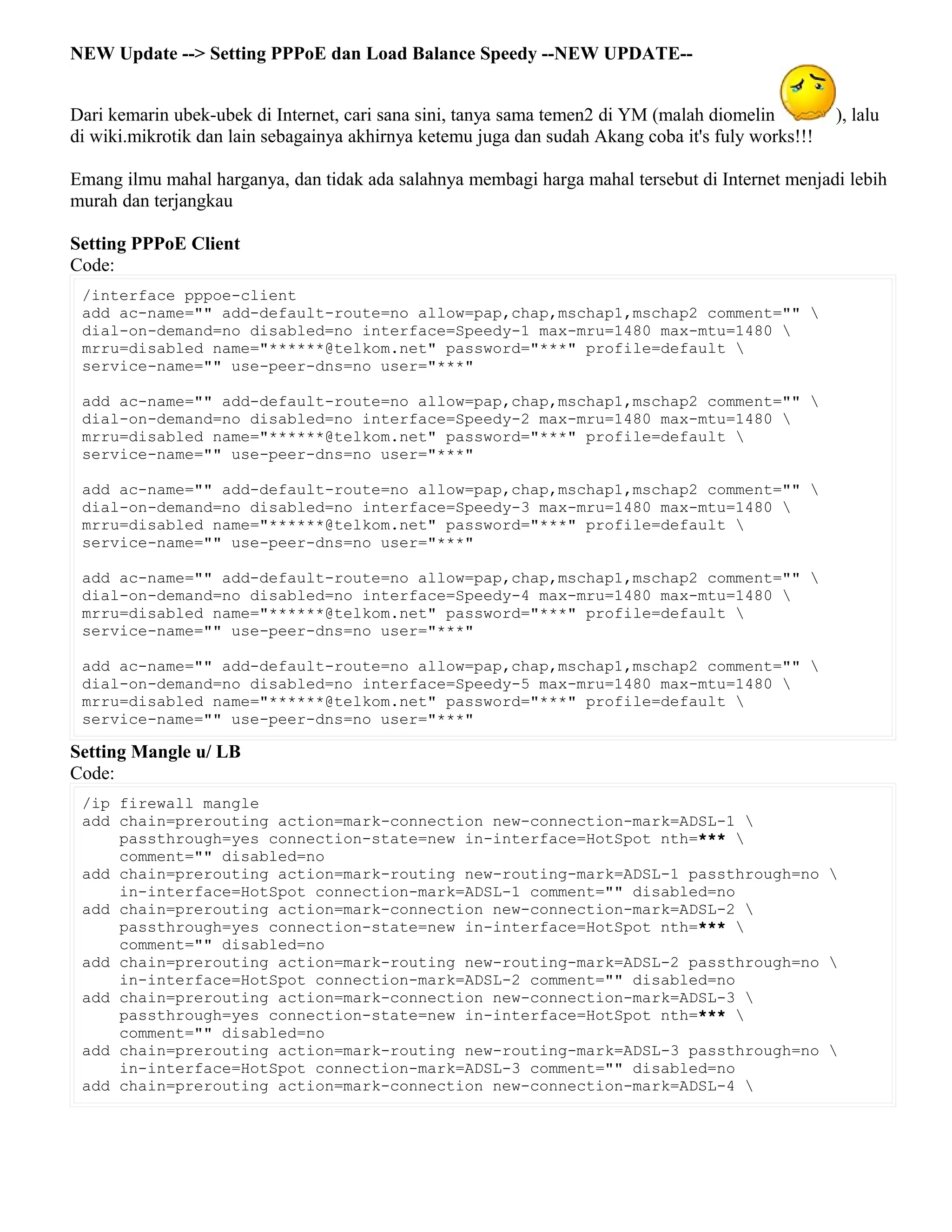 NEW Update --> Setting PPPoE dan Load Balance Speedy --NEW UPDATE--
Dari kemarin ubek-ubek di Internet, cari sana sini, tanya sama temen2 di YM (malah diomelin ), lalu
di wiki.mikrotik dan lain sebagainya akhirnya ketemu juga dan sudah Akang coba it's fuly works!!!
Emang ilmu mahal harganya, dan tidak ada salahnya membagi harga mahal tersebut di Internet menjadi lebih
murah dan terjangkau
Setting PPPoE Client
Code:
/interface pppoe-client
add ac-name="" add-default-route=no allow=pap,chap,mschap1,mschap2 comment="" 
dial-on-demand=no disabled=no interface=Speedy-1 max-mru=1480 max-mtu=1480 
mrru=disabled name="******@telkom.net" password="***" profile=default 
service-name="" use-peer-dns=no user="***"
add ac-name="" add-default-route=no allow=pap,chap,mschap1,mschap2 comment="" 
dial-on-demand=no disabled=no interface=Speedy-2 max-mru=1480 max-mtu=1480 
mrru=disabled name="******@telkom.net" password="***" profile=default 
service-name="" use-peer-dns=no user="***"
add ac-name="" add-default-route=no allow=pap,chap,mschap1,mschap2 comment="" 
dial-on-demand=no disabled=no interface=Speedy-3 max-mru=1480 max-mtu=1480 
mrru=disabled name="******@telkom.net" password="***" profile=default 
service-name="" use-peer-dns=no user="***"
add ac-name="" add-default-route=no allow=pap,chap,mschap1,mschap2 comment="" 
dial-on-demand=no disabled=no interface=Speedy-4 max-mru=1480 max-mtu=1480 
mrru=disabled name="******@telkom.net" password="***" profile=default 
service-name="" use-peer-dns=no user="***"
add ac-name="" add-default-route=no allow=pap,chap,mschap1,mschap2 comment="" 
dial-on-demand=no disabled=no interface=Speedy-5 max-mru=1480 max-mtu=1480 
mrru=disabled name="******@telkom.net" password="***" profile=default 
service-name="" use-peer-dns=no user="***"
Setting Mangle u/ LB
Code:
/ip firewall mangle
add chain=prerouting action=mark-connection new-connection-mark=ADSL-1 
passthrough=yes connection-state=new in-interface=HotSpot nth=*** 
comment="" disabled=no
add chain=prerouting action=mark-routing new-routing-mark=ADSL-1 passthrough=no 
in-interface=HotSpot connection-mark=ADSL-1 comment="" disabled=no
add chain=prerouting action=mark-connection new-connection-mark=ADSL-2 
passthrough=yes connection-state=new in-interface=HotSpot nth=*** 
comment="" disabled=no
add chain=prerouting action=mark-routing new-routing-mark=ADSL-2 passthrough=no 
in-interface=HotSpot connection-mark=ADSL-2 comment="" disabled=no
add chain=prerouting action=mark-connection new-connection-mark=ADSL-3 
passthrough=yes connection-state=new in-interface=HotSpot nth=*** 
comment="" disabled=no
add chain=prerouting action=mark-routing new-routing-mark=ADSL-3 passthrough=no 
in-interface=HotSpot connection-mark=ADSL-3 comment="" disabled=no
add chain=prerouting action=mark-connection new-connection-mark=ADSL-4 
 