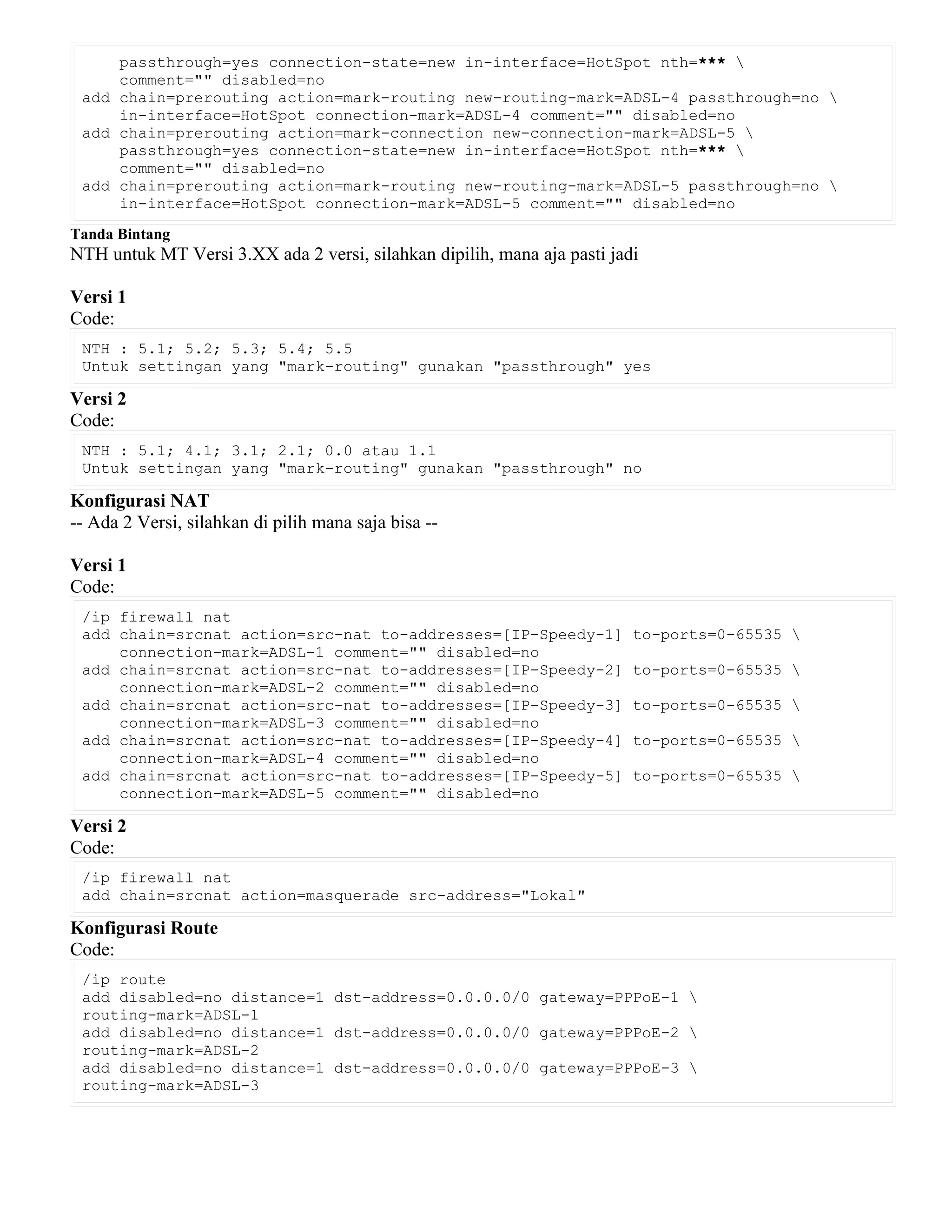 passthrough=yes connection-state=new in-interface=HotSpot nth=*** 
comment="" disabled=no
add chain=prerouting action=mark-routing new-routing-mark=ADSL-4 passthrough=no 
in-interface=HotSpot connection-mark=ADSL-4 comment="" disabled=no
add chain=prerouting action=mark-connection new-connection-mark=ADSL-5 
passthrough=yes connection-state=new in-interface=HotSpot nth=*** 
comment="" disabled=no
add chain=prerouting action=mark-routing new-routing-mark=ADSL-5 passthrough=no 
in-interface=HotSpot connection-mark=ADSL-5 comment="" disabled=no
Tanda Bintang
NTH untuk MT Versi 3.XX ada 2 versi, silahkan dipilih, mana aja pasti jadi
Versi 1
Code:
NTH : 5.1; 5.2; 5.3; 5.4; 5.5
Untuk settingan yang "mark-routing" gunakan "passthrough" yes
Versi 2
Code:
NTH : 5.1; 4.1; 3.1; 2.1; 0.0 atau 1.1
Untuk settingan yang "mark-routing" gunakan "passthrough" no
Konfigurasi NAT
-- Ada 2 Versi, silahkan di pilih mana saja bisa --
Versi 1
Code:
/ip firewall nat
add chain=srcnat action=src-nat to-addresses=[IP-Speedy-1] to-ports=0-65535 
connection-mark=ADSL-1 comment="" disabled=no
add chain=srcnat action=src-nat to-addresses=[IP-Speedy-2] to-ports=0-65535 
connection-mark=ADSL-2 comment="" disabled=no
add chain=srcnat action=src-nat to-addresses=[IP-Speedy-3] to-ports=0-65535 
connection-mark=ADSL-3 comment="" disabled=no
add chain=srcnat action=src-nat to-addresses=[IP-Speedy-4] to-ports=0-65535 
connection-mark=ADSL-4 comment="" disabled=no
add chain=srcnat action=src-nat to-addresses=[IP-Speedy-5] to-ports=0-65535 
connection-mark=ADSL-5 comment="" disabled=no
Versi 2
Code:
/ip firewall nat
add chain=srcnat action=masquerade src-address="Lokal"
Konfigurasi Route
Code:
/ip route
add disabled=no distance=1 dst-address=0.0.0.0/0 gateway=PPPoE-1 
routing-mark=ADSL-1
add disabled=no distance=1 dst-address=0.0.0.0/0 gateway=PPPoE-2 
routing-mark=ADSL-2
add disabled=no distance=1 dst-address=0.0.0.0/0 gateway=PPPoE-3 
routing-mark=ADSL-3
 