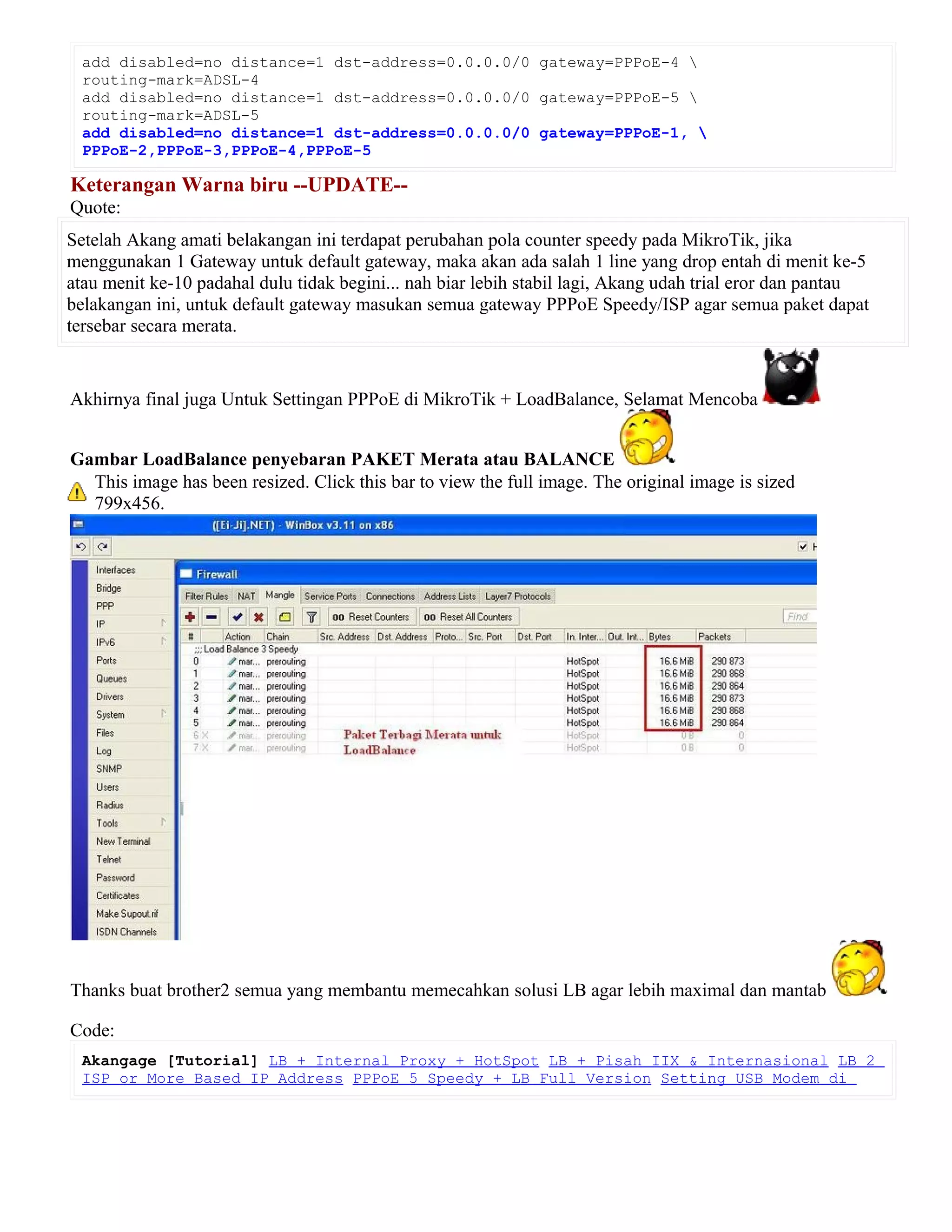 add disabled=no distance=1 dst-address=0.0.0.0/0 gateway=PPPoE-4 
routing-mark=ADSL-4
add disabled=no distance=1 dst-address=0.0.0.0/0 gateway=PPPoE-5 
routing-mark=ADSL-5
add disabled=no distance=1 dst-address=0.0.0.0/0 gateway=PPPoE-1, 
PPPoE-2,PPPoE-3,PPPoE-4,PPPoE-5
Keterangan Warna biru --UPDATE--
Quote:
Setelah Akang amati belakangan ini terdapat perubahan pola counter speedy pada MikroTik, jika
menggunakan 1 Gateway untuk default gateway, maka akan ada salah 1 line yang drop entah di menit ke-5
atau menit ke-10 padahal dulu tidak begini... nah biar lebih stabil lagi, Akang udah trial eror dan pantau
belakangan ini, untuk default gateway masukan semua gateway PPPoE Speedy/ISP agar semua paket dapat
tersebar secara merata.
Akhirnya final juga Untuk Settingan PPPoE di MikroTik + LoadBalance, Selamat Mencoba
Gambar LoadBalance penyebaran PAKET Merata atau BALANCE
This image has been resized. Click this bar to view the full image. The original image is sized
799x456.
Thanks buat brother2 semua yang membantu memecahkan solusi LB agar lebih maximal dan mantab
Code:
Akangage [Tutorial] LB + Internal Proxy + HotSpot LB + Pisah IIX & Internasional LB 2
ISP or More Based IP Address PPPoE 5 Speedy + LB Full Version Setting USB Modem di
 