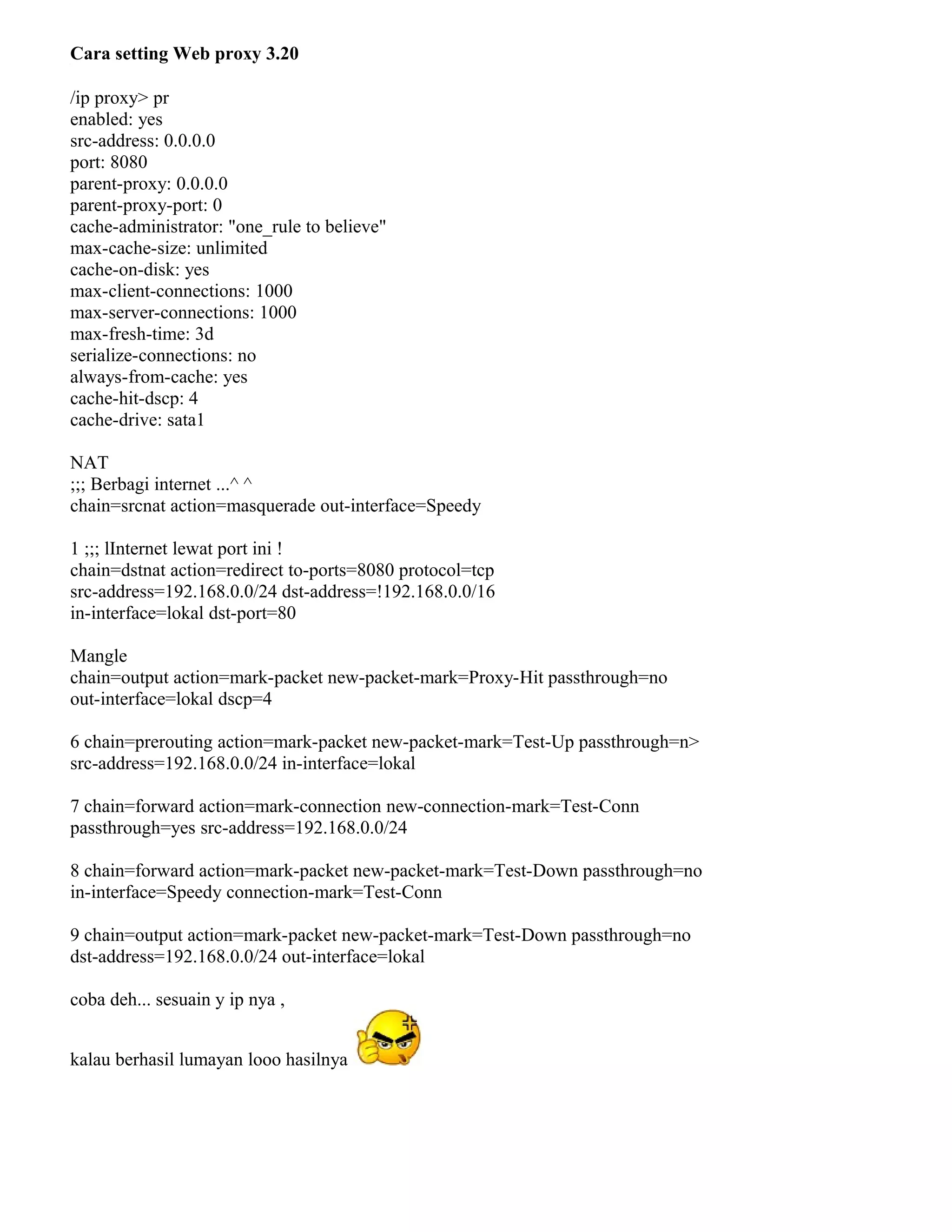 Cara setting Web proxy 3.20
/ip proxy> pr
enabled: yes
src-address: 0.0.0.0
port: 8080
parent-proxy: 0.0.0.0
parent-proxy-port: 0
cache-administrator: "one_rule to believe"
max-cache-size: unlimited
cache-on-disk: yes
max-client-connections: 1000
max-server-connections: 1000
max-fresh-time: 3d
serialize-connections: no
always-from-cache: yes
cache-hit-dscp: 4
cache-drive: sata1
NAT
;;; Berbagi internet ...^ ^
chain=srcnat action=masquerade out-interface=Speedy
1 ;;; lInternet lewat port ini !
chain=dstnat action=redirect to-ports=8080 protocol=tcp
src-address=192.168.0.0/24 dst-address=!192.168.0.0/16
in-interface=lokal dst-port=80
Mangle
chain=output action=mark-packet new-packet-mark=Proxy-Hit passthrough=no
out-interface=lokal dscp=4
6 chain=prerouting action=mark-packet new-packet-mark=Test-Up passthrough=n>
src-address=192.168.0.0/24 in-interface=lokal
7 chain=forward action=mark-connection new-connection-mark=Test-Conn
passthrough=yes src-address=192.168.0.0/24
8 chain=forward action=mark-packet new-packet-mark=Test-Down passthrough=no
in-interface=Speedy connection-mark=Test-Conn
9 chain=output action=mark-packet new-packet-mark=Test-Down passthrough=no
dst-address=192.168.0.0/24 out-interface=lokal
coba deh... sesuain y ip nya ,
kalau berhasil lumayan looo hasilnya
 