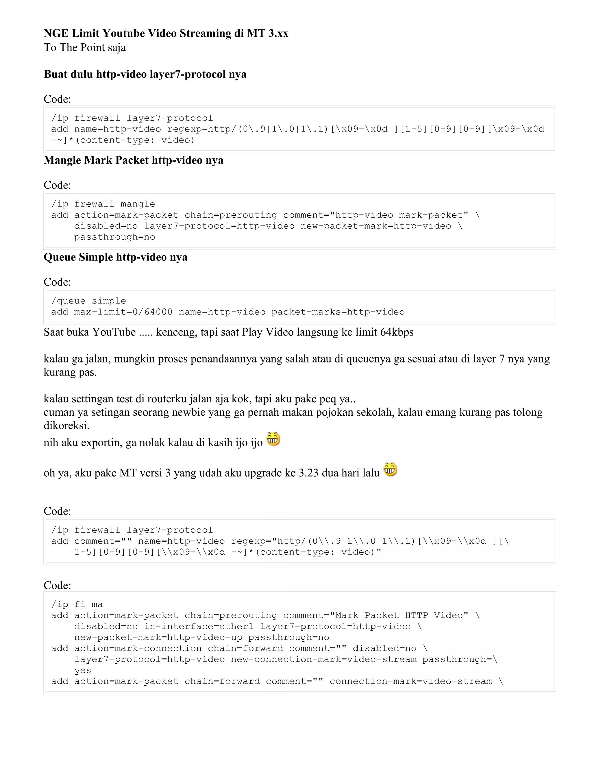 NGE Limit Youtube Video Streaming di MT 3.xx
To The Point saja
Buat dulu http-video layer7-protocol nya
Code:
/ip firewall layer7-protocol
add name=http-video regexp=http/(0.9|1.0|1.1)[x09-x0d ][1-5][0-9][0-9][x09-x0d
-~]*(content-type: video)
Mangle Mark Packet http-video nya
Code:
/ip frewall mangle
add action=mark-packet chain=prerouting comment="http-video mark-packet" 
disabled=no layer7-protocol=http-video new-packet-mark=http-video 
passthrough=no
Queue Simple http-video nya
Code:
/queue simple
add max-limit=0/64000 name=http-video packet-marks=http-video
Saat buka YouTube ..... kenceng, tapi saat Play Video langsung ke limit 64kbps
kalau ga jalan, mungkin proses penandaannya yang salah atau di queuenya ga sesuai atau di layer 7 nya yang
kurang pas.
kalau settingan test di routerku jalan aja kok, tapi aku pake pcq ya..
cuman ya setingan seorang newbie yang ga pernah makan pojokan sekolah, kalau emang kurang pas tolong
dikoreksi.
nih aku exportin, ga nolak kalau di kasih ijo ijo
oh ya, aku pake MT versi 3 yang udah aku upgrade ke 3.23 dua hari lalu
Code:
/ip firewall layer7-protocol
add comment="" name=http-video regexp="http/(0.9|1.0|1.1)[x09-x0d ][
1-5][0-9][0-9][x09-x0d -~]*(content-type: video)"
Code:
/ip fi ma
add action=mark-packet chain=prerouting comment="Mark Packet HTTP Video" 
disabled=no in-interface=ether1 layer7-protocol=http-video 
new-packet-mark=http-video-up passthrough=no
add action=mark-connection chain=forward comment="" disabled=no 
layer7-protocol=http-video new-connection-mark=video-stream passthrough=
yes
add action=mark-packet chain=forward comment="" connection-mark=video-stream 
 