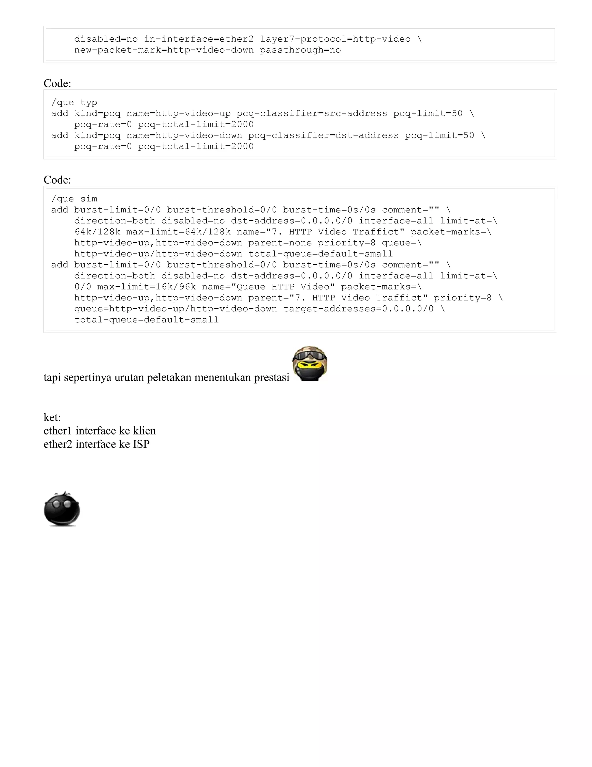 disabled=no in-interface=ether2 layer7-protocol=http-video 
new-packet-mark=http-video-down passthrough=no
Code:
/que typ
add kind=pcq name=http-video-up pcq-classifier=src-address pcq-limit=50 
pcq-rate=0 pcq-total-limit=2000
add kind=pcq name=http-video-down pcq-classifier=dst-address pcq-limit=50 
pcq-rate=0 pcq-total-limit=2000
Code:
/que sim
add burst-limit=0/0 burst-threshold=0/0 burst-time=0s/0s comment="" 
direction=both disabled=no dst-address=0.0.0.0/0 interface=all limit-at=
64k/128k max-limit=64k/128k name="7. HTTP Video Traffict" packet-marks=
http-video-up,http-video-down parent=none priority=8 queue=
http-video-up/http-video-down total-queue=default-small
add burst-limit=0/0 burst-threshold=0/0 burst-time=0s/0s comment="" 
direction=both disabled=no dst-address=0.0.0.0/0 interface=all limit-at=
0/0 max-limit=16k/96k name="Queue HTTP Video" packet-marks=
http-video-up,http-video-down parent="7. HTTP Video Traffict" priority=8 
queue=http-video-up/http-video-down target-addresses=0.0.0.0/0 
total-queue=default-small
tapi sepertinya urutan peletakan menentukan prestasi
ket:
ether1 interface ke klien
ether2 interface ke ISP
 