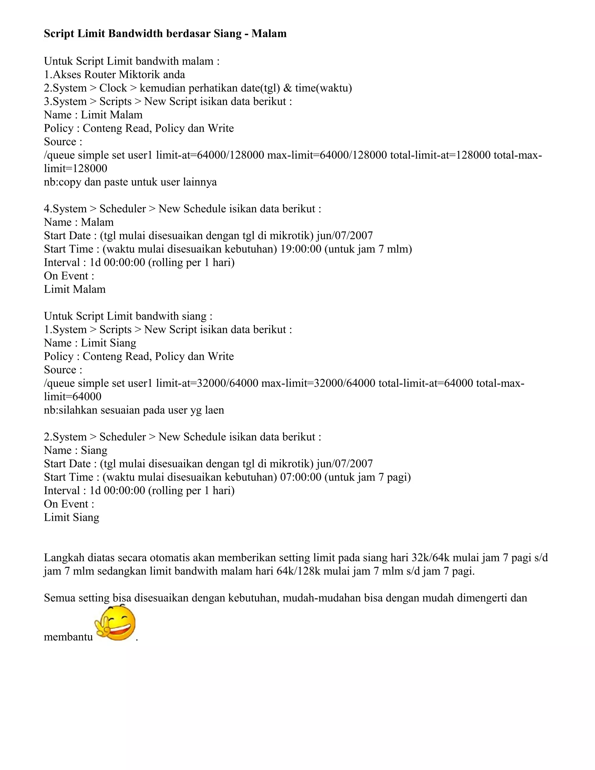 Script Limit Bandwidth berdasar Siang - Malam
Untuk Script Limit bandwith malam :
1.Akses Router Miktorik anda
2.System > Clock > kemudian perhatikan date(tgl) & time(waktu)
3.System > Scripts > New Script isikan data berikut :
Name : Limit Malam
Policy : Conteng Read, Policy dan Write
Source :
/queue simple set user1 limit-at=64000/128000 max-limit=64000/128000 total-limit-at=128000 total-max-
limit=128000
nb:copy dan paste untuk user lainnya
4.System > Scheduler > New Schedule isikan data berikut :
Name : Malam
Start Date : (tgl mulai disesuaikan dengan tgl di mikrotik) jun/07/2007
Start Time : (waktu mulai disesuaikan kebutuhan) 19:00:00 (untuk jam 7 mlm)
Interval : 1d 00:00:00 (rolling per 1 hari)
On Event :
Limit Malam
Untuk Script Limit bandwith siang :
1.System > Scripts > New Script isikan data berikut :
Name : Limit Siang
Policy : Conteng Read, Policy dan Write
Source :
/queue simple set user1 limit-at=32000/64000 max-limit=32000/64000 total-limit-at=64000 total-max-
limit=64000
nb:silahkan sesuaian pada user yg laen
2.System > Scheduler > New Schedule isikan data berikut :
Name : Siang
Start Date : (tgl mulai disesuaikan dengan tgl di mikrotik) jun/07/2007
Start Time : (waktu mulai disesuaikan kebutuhan) 07:00:00 (untuk jam 7 pagi)
Interval : 1d 00:00:00 (rolling per 1 hari)
On Event :
Limit Siang
Langkah diatas secara otomatis akan memberikan setting limit pada siang hari 32k/64k mulai jam 7 pagi s/d
jam 7 mlm sedangkan limit bandwith malam hari 64k/128k mulai jam 7 mlm s/d jam 7 pagi.
Semua setting bisa disesuaikan dengan kebutuhan, mudah-mudahan bisa dengan mudah dimengerti dan
membantu .
 