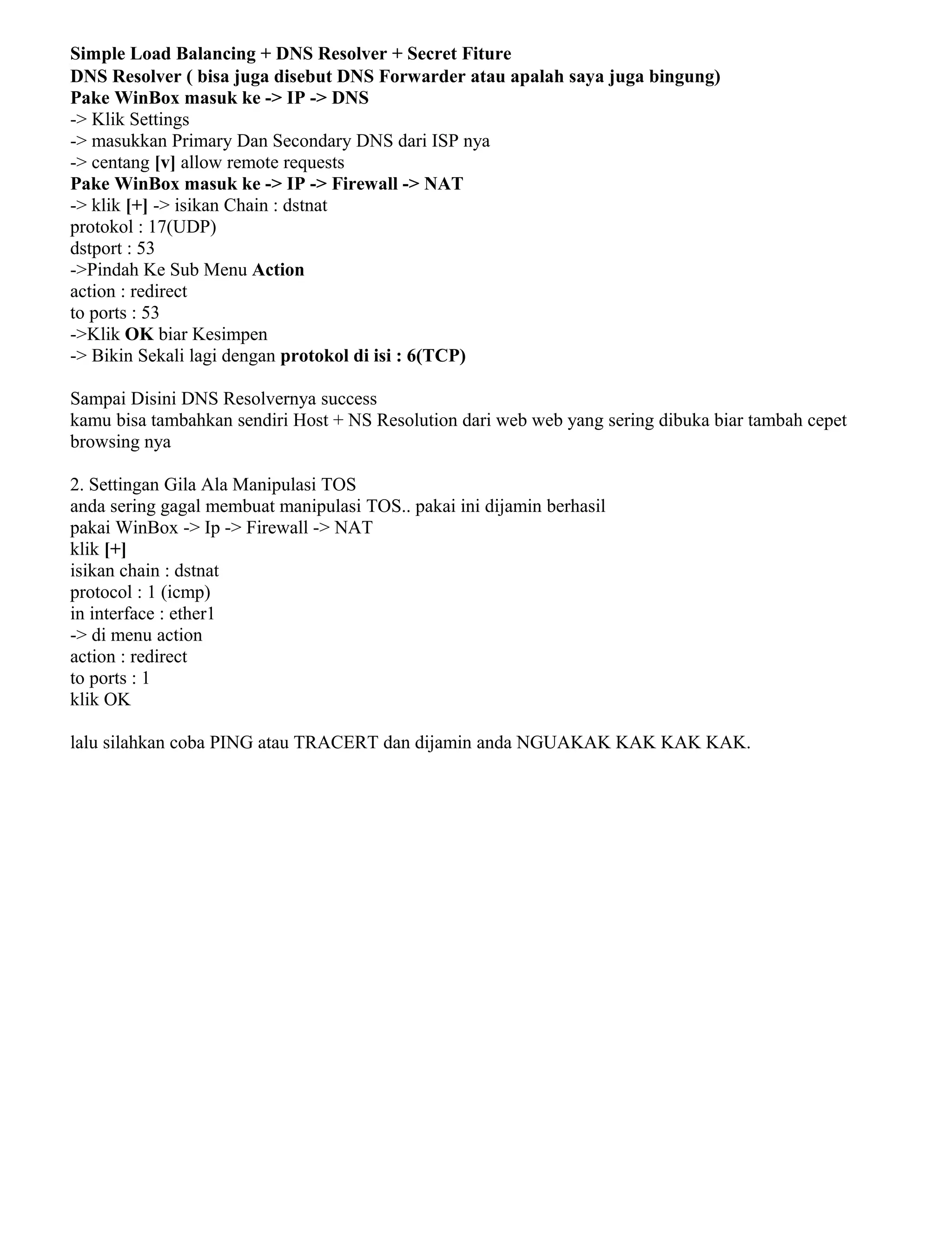 Simple Load Balancing + DNS Resolver + Secret Fiture
DNS Resolver ( bisa juga disebut DNS Forwarder atau apalah saya juga bingung)
Pake WinBox masuk ke -> IP -> DNS
-> Klik Settings
-> masukkan Primary Dan Secondary DNS dari ISP nya
-> centang [v] allow remote requests
Pake WinBox masuk ke -> IP -> Firewall -> NAT
-> klik [+] -> isikan Chain : dstnat
protokol : 17(UDP)
dstport : 53
->Pindah Ke Sub Menu Action
action : redirect
to ports : 53
->Klik OK biar Kesimpen
-> Bikin Sekali lagi dengan protokol di isi : 6(TCP)
Sampai Disini DNS Resolvernya success
kamu bisa tambahkan sendiri Host + NS Resolution dari web web yang sering dibuka biar tambah cepet
browsing nya
2. Settingan Gila Ala Manipulasi TOS
anda sering gagal membuat manipulasi TOS.. pakai ini dijamin berhasil
pakai WinBox -> Ip -> Firewall -> NAT
klik [+]
isikan chain : dstnat
protocol : 1 (icmp)
in interface : ether1
-> di menu action
action : redirect
to ports : 1
klik OK
lalu silahkan coba PING atau TRACERT dan dijamin anda NGUAKAK KAK KAK KAK.
 