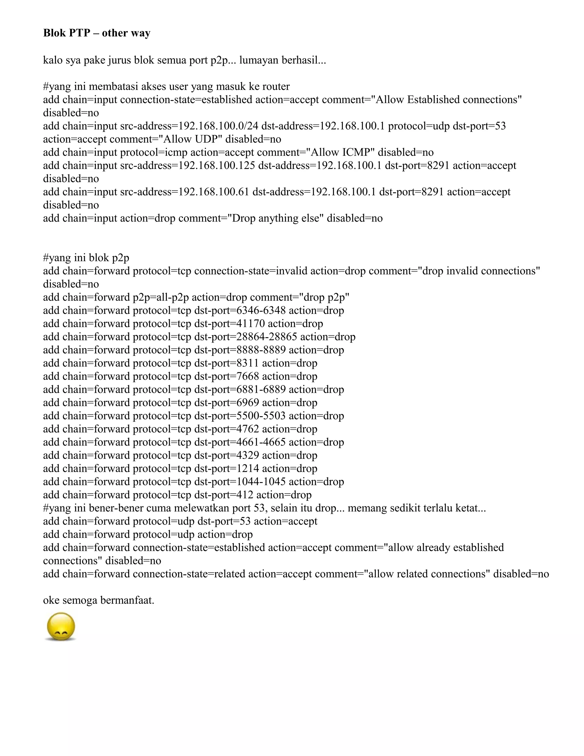 Blok PTP – other way
kalo sya pake jurus blok semua port p2p... lumayan berhasil...
#yang ini membatasi akses user yang masuk ke router
add chain=input connection-state=established action=accept comment="Allow Established connections"
disabled=no
add chain=input src-address=192.168.100.0/24 dst-address=192.168.100.1 protocol=udp dst-port=53
action=accept comment="Allow UDP" disabled=no
add chain=input protocol=icmp action=accept comment="Allow ICMP" disabled=no
add chain=input src-address=192.168.100.125 dst-address=192.168.100.1 dst-port=8291 action=accept
disabled=no
add chain=input src-address=192.168.100.61 dst-address=192.168.100.1 dst-port=8291 action=accept
disabled=no
add chain=input action=drop comment="Drop anything else" disabled=no
#yang ini blok p2p
add chain=forward protocol=tcp connection-state=invalid action=drop comment="drop invalid connections"
disabled=no
add chain=forward p2p=all-p2p action=drop comment="drop p2p"
add chain=forward protocol=tcp dst-port=6346-6348 action=drop
add chain=forward protocol=tcp dst-port=41170 action=drop
add chain=forward protocol=tcp dst-port=28864-28865 action=drop
add chain=forward protocol=tcp dst-port=8888-8889 action=drop
add chain=forward protocol=tcp dst-port=8311 action=drop
add chain=forward protocol=tcp dst-port=7668 action=drop
add chain=forward protocol=tcp dst-port=6881-6889 action=drop
add chain=forward protocol=tcp dst-port=6969 action=drop
add chain=forward protocol=tcp dst-port=5500-5503 action=drop
add chain=forward protocol=tcp dst-port=4762 action=drop
add chain=forward protocol=tcp dst-port=4661-4665 action=drop
add chain=forward protocol=tcp dst-port=4329 action=drop
add chain=forward protocol=tcp dst-port=1214 action=drop
add chain=forward protocol=tcp dst-port=1044-1045 action=drop
add chain=forward protocol=tcp dst-port=412 action=drop
#yang ini bener-bener cuma melewatkan port 53, selain itu drop... memang sedikit terlalu ketat...
add chain=forward protocol=udp dst-port=53 action=accept
add chain=forward protocol=udp action=drop
add chain=forward connection-state=established action=accept comment="allow already established
connections" disabled=no
add chain=forward connection-state=related action=accept comment="allow related connections" disabled=no
oke semoga bermanfaat.
 