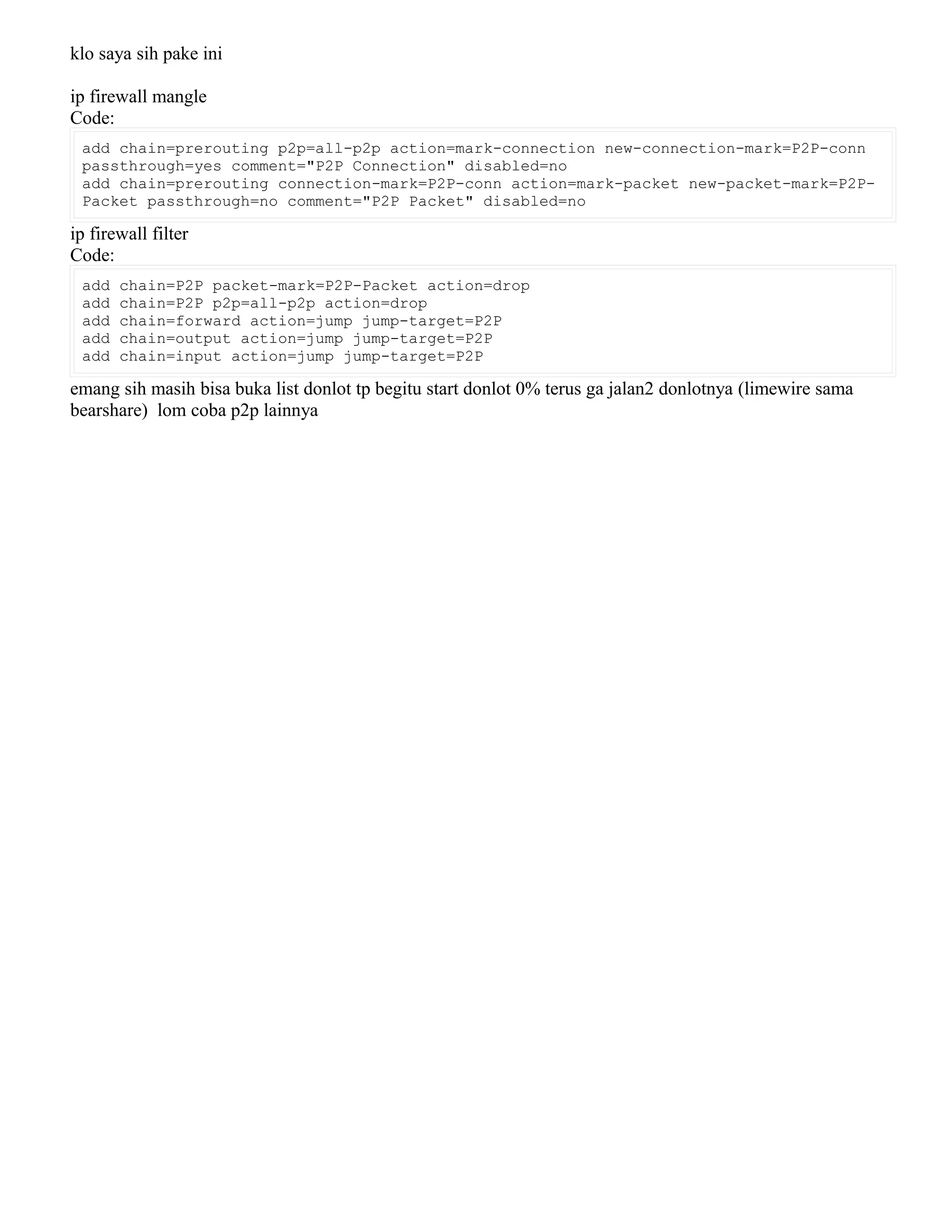 klo saya sih pake ini
ip firewall mangle
Code:
add chain=prerouting p2p=all-p2p action=mark-connection new-connection-mark=P2P-conn
passthrough=yes comment="P2P Connection" disabled=no
add chain=prerouting connection-mark=P2P-conn action=mark-packet new-packet-mark=P2P-
Packet passthrough=no comment="P2P Packet" disabled=no
ip firewall filter
Code:
add chain=P2P packet-mark=P2P-Packet action=drop
add chain=P2P p2p=all-p2p action=drop
add chain=forward action=jump jump-target=P2P
add chain=output action=jump jump-target=P2P
add chain=input action=jump jump-target=P2P
emang sih masih bisa buka list donlot tp begitu start donlot 0% terus ga jalan2 donlotnya (limewire sama
bearshare) lom coba p2p lainnya
 