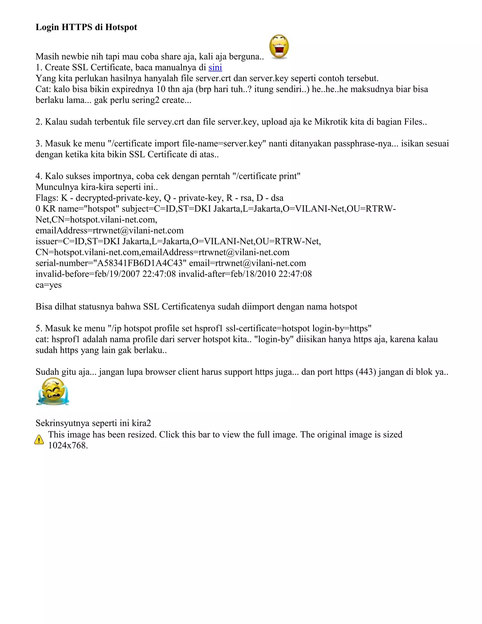 Login HTTPS di Hotspot
Masih newbie nih tapi mau coba share aja, kali aja berguna..
1. Create SSL Certificate, baca manualnya di sini
Yang kita perlukan hasilnya hanyalah file server.crt dan server.key seperti contoh tersebut.
Cat: kalo bisa bikin expirednya 10 thn aja (brp hari tuh..? itung sendiri..) he..he..he maksudnya biar bisa
berlaku lama... gak perlu sering2 create...
2. Kalau sudah terbentuk file servey.crt dan file server.key, upload aja ke Mikrotik kita di bagian Files..
3. Masuk ke menu "/certificate import file-name=server.key" nanti ditanyakan passphrase-nya... isikan sesuai
dengan ketika kita bikin SSL Certificate di atas..
4. Kalo sukses importnya, coba cek dengan perntah "/certificate print"
Munculnya kira-kira seperti ini..
Flags: K - decrypted-private-key, Q - private-key, R - rsa, D - dsa
0 KR name="hotspot" subject=C=ID,ST=DKI Jakarta,L=Jakarta,O=VILANI-Net,OU=RTRW-
Net,CN=hotspot.vilani-net.com,
emailAddress=rtrwnet@vilani-net.com
issuer=C=ID,ST=DKI Jakarta,L=Jakarta,O=VILANI-Net,OU=RTRW-Net,
CN=hotspot.vilani-net.com,emailAddress=rtrwnet@vilani-net.com
serial-number="A58341FB6D1A4C43" email=rtrwnet@vilani-net.com
invalid-before=feb/19/2007 22:47:08 invalid-after=feb/18/2010 22:47:08
ca=yes
Bisa dilhat statusnya bahwa SSL Certificatenya sudah diimport dengan nama hotspot
5. Masuk ke menu "/ip hotspot profile set hsprof1 ssl-certificate=hotspot login-by=https"
cat: hsprof1 adalah nama profile dari server hotspot kita.. "login-by" diisikan hanya https aja, karena kalau
sudah https yang lain gak berlaku..
Sudah gitu aja... jangan lupa browser client harus support https juga... dan port https (443) jangan di blok ya..
Sekrinsyutnya seperti ini kira2
This image has been resized. Click this bar to view the full image. The original image is sized
1024x768.
 