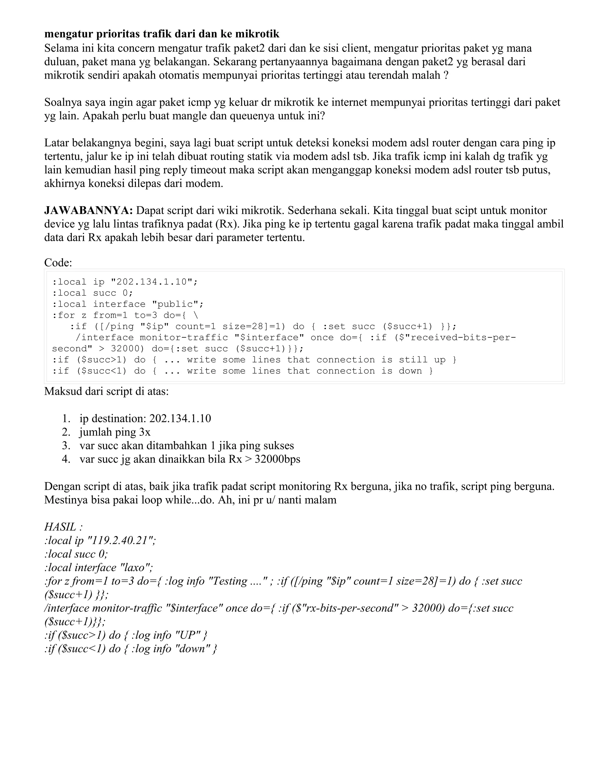mengatur prioritas trafik dari dan ke mikrotik
Selama ini kita concern mengatur trafik paket2 dari dan ke sisi client, mengatur prioritas paket yg mana
duluan, paket mana yg belakangan. Sekarang pertanyaannya bagaimana dengan paket2 yg berasal dari
mikrotik sendiri apakah otomatis mempunyai prioritas tertinggi atau terendah malah ?
Soalnya saya ingin agar paket icmp yg keluar dr mikrotik ke internet mempunyai prioritas tertinggi dari paket
yg lain. Apakah perlu buat mangle dan queuenya untuk ini?
Latar belakangnya begini, saya lagi buat script untuk deteksi koneksi modem adsl router dengan cara ping ip
tertentu, jalur ke ip ini telah dibuat routing statik via modem adsl tsb. Jika trafik icmp ini kalah dg trafik yg
lain kemudian hasil ping reply timeout maka script akan menganggap koneksi modem adsl router tsb putus,
akhirnya koneksi dilepas dari modem.
JAWABANNYA: Dapat script dari wiki mikrotik. Sederhana sekali. Kita tinggal buat scipt untuk monitor
device yg lalu lintas trafiknya padat (Rx). Jika ping ke ip tertentu gagal karena trafik padat maka tinggal ambil
data dari Rx apakah lebih besar dari parameter tertentu.
Code:
:local ip "202.134.1.10";
:local succ 0;
:local interface "public";
:for z from=1 to=3 do={ 
:if ([/ping "$ip" count=1 size=28]=1) do { :set succ ($succ+1) }};
/interface monitor-traffic "$interface" once do={ :if ($"received-bits-per-
second" > 32000) do={:set succ ($succ+1)}};
:if ($succ>1) do { ... write some lines that connection is still up }
:if ($succ<1) do { ... write some lines that connection is down }
Maksud dari script di atas:
1. ip destination: 202.134.1.10
2. jumlah ping 3x
3. var succ akan ditambahkan 1 jika ping sukses
4. var succ jg akan dinaikkan bila Rx > 32000bps
Dengan script di atas, baik jika trafik padat script monitoring Rx berguna, jika no trafik, script ping berguna.
Mestinya bisa pakai loop while...do. Ah, ini pr u/ nanti malam
HASIL :
:local ip "119.2.40.21";
:local succ 0;
:local interface "laxo";
:for z from=1 to=3 do={ :log info "Testing ...." ; :if ([/ping "$ip" count=1 size=28]=1) do { :set succ
($succ+1) }};
/interface monitor-traffic "$interface" once do={ :if ($"rx-bits-per-second" > 32000) do={:set succ
($succ+1)}};
:if ($succ>1) do { :log info "UP" }
:if ($succ<1) do { :log info "down" }
 