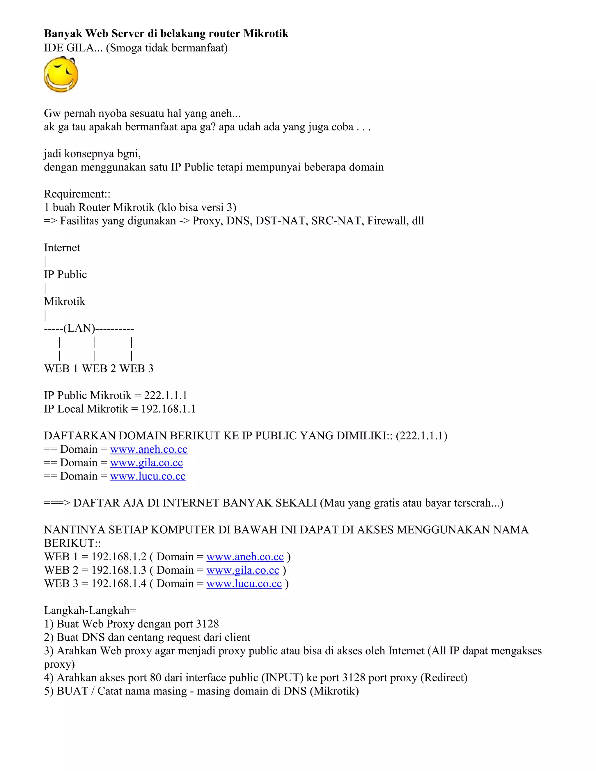 Banyak Web Server di belakang router Mikrotik
IDE GILA... (Smoga tidak bermanfaat)
Gw pernah nyoba sesuatu hal yang aneh...
ak ga tau apakah bermanfaat apa ga? apa udah ada yang juga coba . . .
jadi konsepnya bgni,
dengan menggunakan satu IP Public tetapi mempunyai beberapa domain
Requirement::
1 buah Router Mikrotik (klo bisa versi 3)
=> Fasilitas yang digunakan -> Proxy, DNS, DST-NAT, SRC-NAT, Firewall, dll
Internet
|
IP Public
|
Mikrotik
|
-----(LAN)----------
| | |
| | |
WEB 1 WEB 2 WEB 3
IP Public Mikrotik = 222.1.1.1
IP Local Mikrotik = 192.168.1.1
DAFTARKAN DOMAIN BERIKUT KE IP PUBLIC YANG DIMILIKI:: (222.1.1.1)
== Domain = www.aneh.co.cc
== Domain = www.gila.co.cc
== Domain = www.lucu.co.cc
===> DAFTAR AJA DI INTERNET BANYAK SEKALI (Mau yang gratis atau bayar terserah...)
NANTINYA SETIAP KOMPUTER DI BAWAH INI DAPAT DI AKSES MENGGUNAKAN NAMA
BERIKUT::
WEB 1 = 192.168.1.2 ( Domain = www.aneh.co.cc )
WEB 2 = 192.168.1.3 ( Domain = www.gila.co.cc )
WEB 3 = 192.168.1.4 ( Domain = www.lucu.co.cc )
Langkah-Langkah=
1) Buat Web Proxy dengan port 3128
2) Buat DNS dan centang request dari client
3) Arahkan Web proxy agar menjadi proxy public atau bisa di akses oleh Internet (All IP dapat mengakses
proxy)
4) Arahkan akses port 80 dari interface public (INPUT) ke port 3128 port proxy (Redirect)
5) BUAT / Catat nama masing - masing domain di DNS (Mikrotik)
 