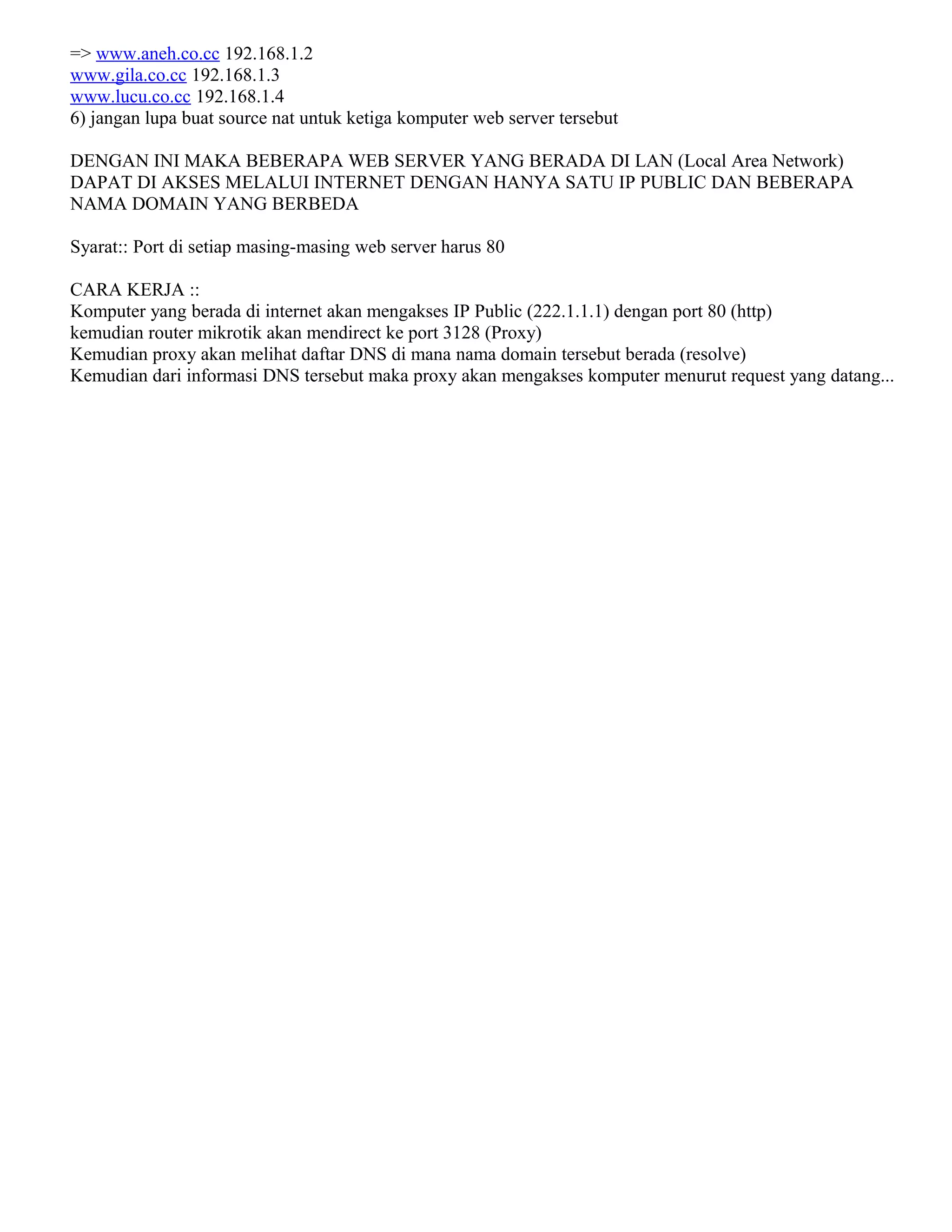 => www.aneh.co.cc 192.168.1.2
www.gila.co.cc 192.168.1.3
www.lucu.co.cc 192.168.1.4
6) jangan lupa buat source nat untuk ketiga komputer web server tersebut
DENGAN INI MAKA BEBERAPA WEB SERVER YANG BERADA DI LAN (Local Area Network)
DAPAT DI AKSES MELALUI INTERNET DENGAN HANYA SATU IP PUBLIC DAN BEBERAPA
NAMA DOMAIN YANG BERBEDA
Syarat:: Port di setiap masing-masing web server harus 80
CARA KERJA ::
Komputer yang berada di internet akan mengakses IP Public (222.1.1.1) dengan port 80 (http)
kemudian router mikrotik akan mendirect ke port 3128 (Proxy)
Kemudian proxy akan melihat daftar DNS di mana nama domain tersebut berada (resolve)
Kemudian dari informasi DNS tersebut maka proxy akan mengakses komputer menurut request yang datang...
 