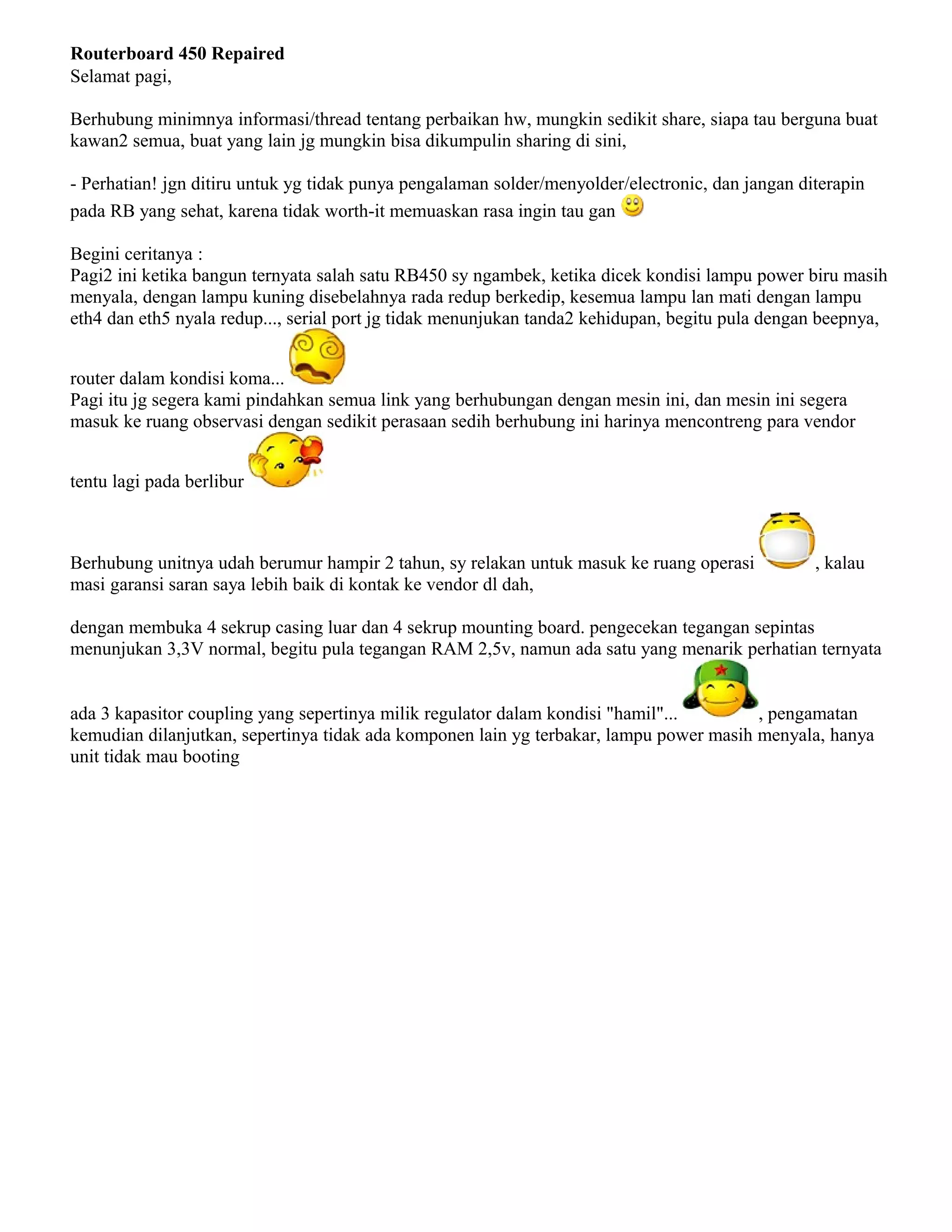 Routerboard 450 Repaired
Selamat pagi,
Berhubung minimnya informasi/thread tentang perbaikan hw, mungkin sedikit share, siapa tau berguna buat
kawan2 semua, buat yang lain jg mungkin bisa dikumpulin sharing di sini,
- Perhatian! jgn ditiru untuk yg tidak punya pengalaman solder/menyolder/electronic, dan jangan diterapin
pada RB yang sehat, karena tidak worth-it memuaskan rasa ingin tau gan
Begini ceritanya :
Pagi2 ini ketika bangun ternyata salah satu RB450 sy ngambek, ketika dicek kondisi lampu power biru masih
menyala, dengan lampu kuning disebelahnya rada redup berkedip, kesemua lampu lan mati dengan lampu
eth4 dan eth5 nyala redup..., serial port jg tidak menunjukan tanda2 kehidupan, begitu pula dengan beepnya,
router dalam kondisi koma...
Pagi itu jg segera kami pindahkan semua link yang berhubungan dengan mesin ini, dan mesin ini segera
masuk ke ruang observasi dengan sedikit perasaan sedih berhubung ini harinya mencontreng para vendor
tentu lagi pada berlibur
Berhubung unitnya udah berumur hampir 2 tahun, sy relakan untuk masuk ke ruang operasi , kalau
masi garansi saran saya lebih baik di kontak ke vendor dl dah,
dengan membuka 4 sekrup casing luar dan 4 sekrup mounting board. pengecekan tegangan sepintas
menunjukan 3,3V normal, begitu pula tegangan RAM 2,5v, namun ada satu yang menarik perhatian ternyata
ada 3 kapasitor coupling yang sepertinya milik regulator dalam kondisi "hamil"... , pengamatan
kemudian dilanjutkan, sepertinya tidak ada komponen lain yg terbakar, lampu power masih menyala, hanya
unit tidak mau booting
 