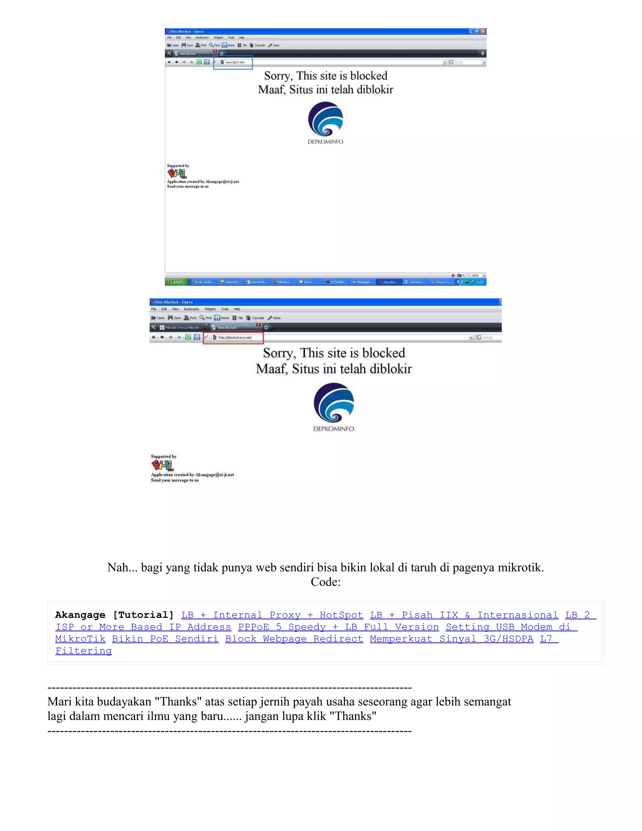Nah... bagi yang tidak punya web sendiri bisa bikin lokal di taruh di pagenya mikrotik.
Code:
Akangage [Tutorial] LB + Internal Proxy + HotSpot LB + Pisah IIX & Internasional LB 2
ISP or More Based IP Address PPPoE 5 Speedy + LB Full Version Setting USB Modem di
MikroTik Bikin PoE Sendiri Block Webpage Redirect Memperkuat Sinyal 3G/HSDPA L7
Filtering
---------------------------------------------------------------------------------------
Mari kita budayakan "Thanks" atas setiap jernih payah usaha seseorang agar lebih semangat
lagi dalam mencari ilmu yang baru...... jangan lupa klik "Thanks"
---------------------------------------------------------------------------------------
 
