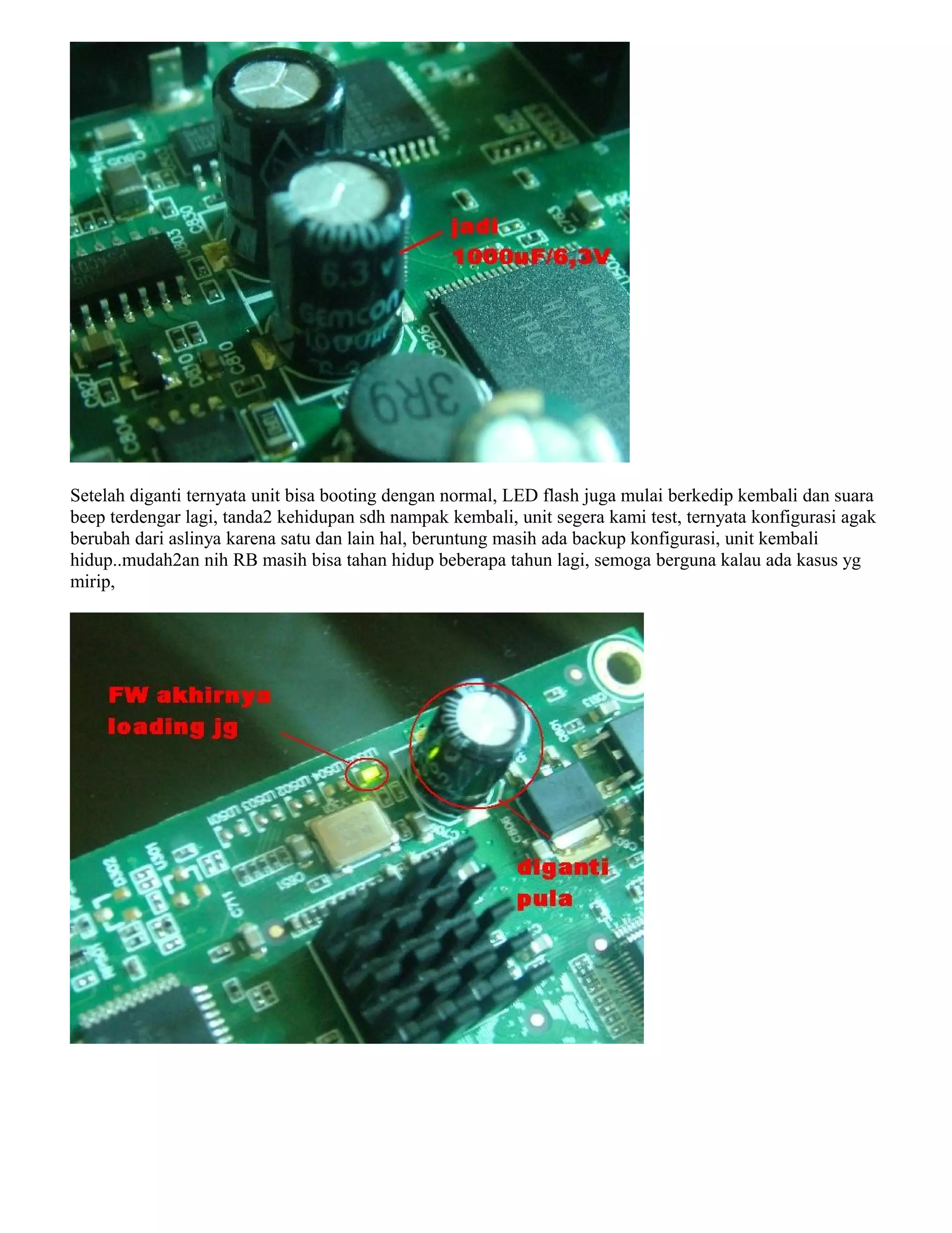 Setelah diganti ternyata unit bisa booting dengan normal, LED flash juga mulai berkedip kembali dan suara
beep terdengar lagi, tanda2 kehidupan sdh nampak kembali, unit segera kami test, ternyata konfigurasi agak
berubah dari aslinya karena satu dan lain hal, beruntung masih ada backup konfigurasi, unit kembali
hidup..mudah2an nih RB masih bisa tahan hidup beberapa tahun lagi, semoga berguna kalau ada kasus yg
mirip,
 