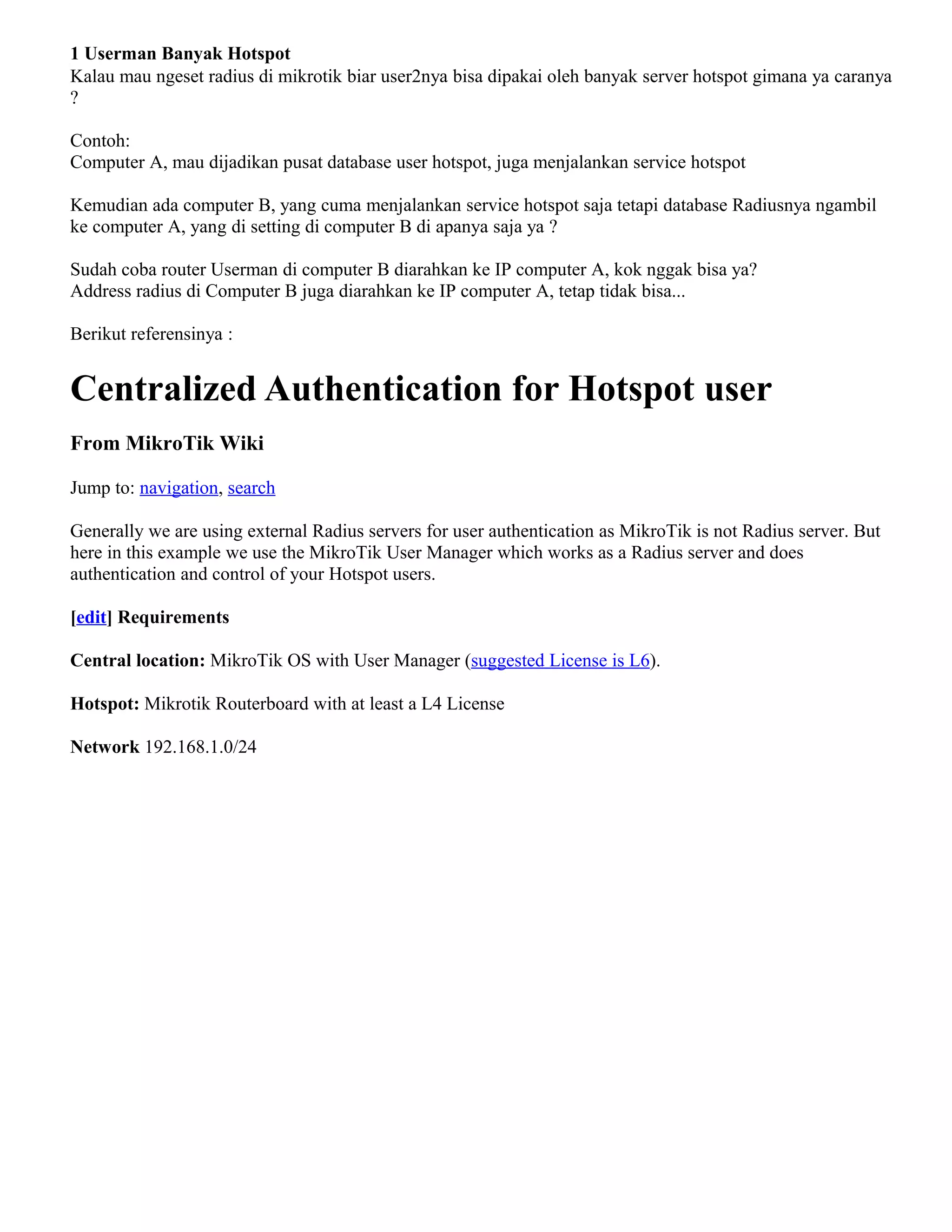 1 Userman Banyak Hotspot
Kalau mau ngeset radius di mikrotik biar user2nya bisa dipakai oleh banyak server hotspot gimana ya caranya
?
Contoh:
Computer A, mau dijadikan pusat database user hotspot, juga menjalankan service hotspot
Kemudian ada computer B, yang cuma menjalankan service hotspot saja tetapi database Radiusnya ngambil
ke computer A, yang di setting di computer B di apanya saja ya ?
Sudah coba router Userman di computer B diarahkan ke IP computer A, kok nggak bisa ya?
Address radius di Computer B juga diarahkan ke IP computer A, tetap tidak bisa...
Berikut referensinya :
Centralized Authentication for Hotspot user
From MikroTik Wiki
Jump to: navigation, search
Generally we are using external Radius servers for user authentication as MikroTik is not Radius server. But
here in this example we use the MikroTik User Manager which works as a Radius server and does
authentication and control of your Hotspot users.
[edit] Requirements
Central location: MikroTik OS with User Manager (suggested License is L6).
Hotspot: Mikrotik Routerboard with at least a L4 License
Network 192.168.1.0/24
 
