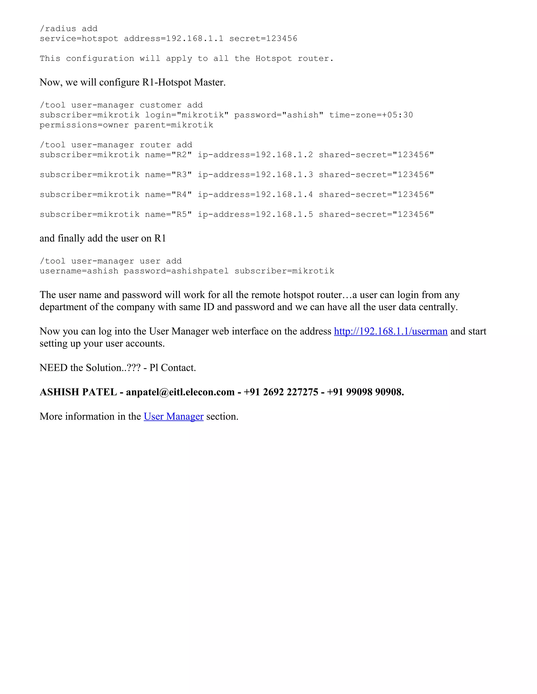 /radius add
service=hotspot address=192.168.1.1 secret=123456
This configuration will apply to all the Hotspot router.
Now, we will configure R1-Hotspot Master.
/tool user-manager customer add
subscriber=mikrotik login="mikrotik" password="ashish" time-zone=+05:30
permissions=owner parent=mikrotik
/tool user-manager router add
subscriber=mikrotik name="R2" ip-address=192.168.1.2 shared-secret="123456"
subscriber=mikrotik name="R3" ip-address=192.168.1.3 shared-secret="123456"
subscriber=mikrotik name="R4" ip-address=192.168.1.4 shared-secret="123456"
subscriber=mikrotik name="R5" ip-address=192.168.1.5 shared-secret="123456"
and finally add the user on R1
/tool user-manager user add
username=ashish password=ashishpatel subscriber=mikrotik
The user name and password will work for all the remote hotspot router…a user can login from any
department of the company with same ID and password and we can have all the user data centrally.
Now you can log into the User Manager web interface on the address http://192.168.1.1/userman and start
setting up your user accounts.
NEED the Solution..??? - Pl Contact.
ASHISH PATEL - anpatel@eitl.elecon.com - +91 2692 227275 - +91 99098 90908.
More information in the User Manager section.
 