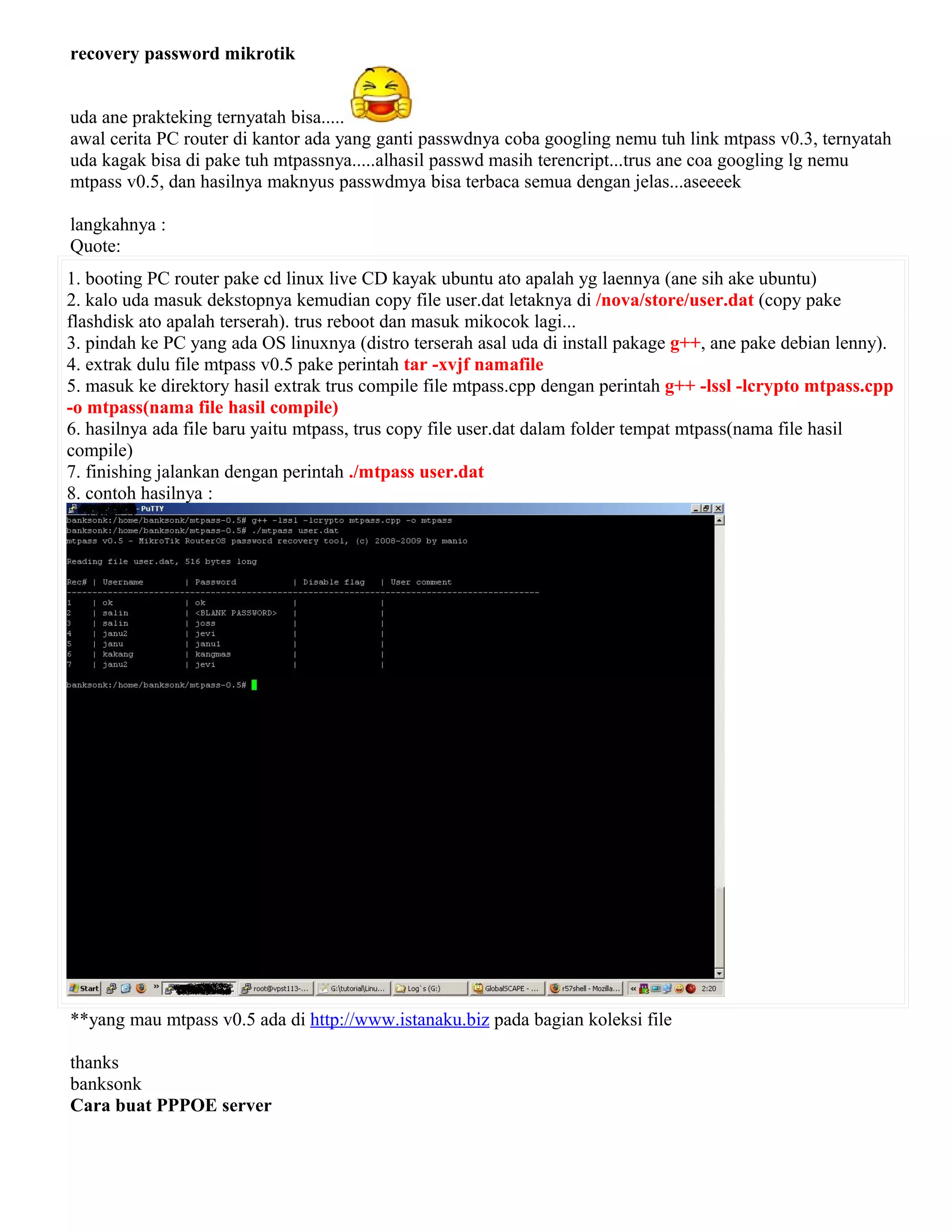 recovery password mikrotik
uda ane prakteking ternyatah bisa.....
awal cerita PC router di kantor ada yang ganti passwdnya coba googling nemu tuh link mtpass v0.3, ternyatah
uda kagak bisa di pake tuh mtpassnya.....alhasil passwd masih terencript...trus ane coa googling lg nemu
mtpass v0.5, dan hasilnya maknyus passwdmya bisa terbaca semua dengan jelas...aseeeek
langkahnya :
Quote:
1. booting PC router pake cd linux live CD kayak ubuntu ato apalah yg laennya (ane sih ake ubuntu)
2. kalo uda masuk dekstopnya kemudian copy file user.dat letaknya di /nova/store/user.dat (copy pake
flashdisk ato apalah terserah). trus reboot dan masuk mikocok lagi...
3. pindah ke PC yang ada OS linuxnya (distro terserah asal uda di install pakage g++, ane pake debian lenny).
4. extrak dulu file mtpass v0.5 pake perintah tar -xvjf namafile
5. masuk ke direktory hasil extrak trus compile file mtpass.cpp dengan perintah g++ -lssl -lcrypto mtpass.cpp
-o mtpass(nama file hasil compile)
6. hasilnya ada file baru yaitu mtpass, trus copy file user.dat dalam folder tempat mtpass(nama file hasil
compile)
7. finishing jalankan dengan perintah ./mtpass user.dat
8. contoh hasilnya :
**yang mau mtpass v0.5 ada di http://www.istanaku.biz pada bagian koleksi file
thanks
banksonk
Cara buat PPPOE server
 