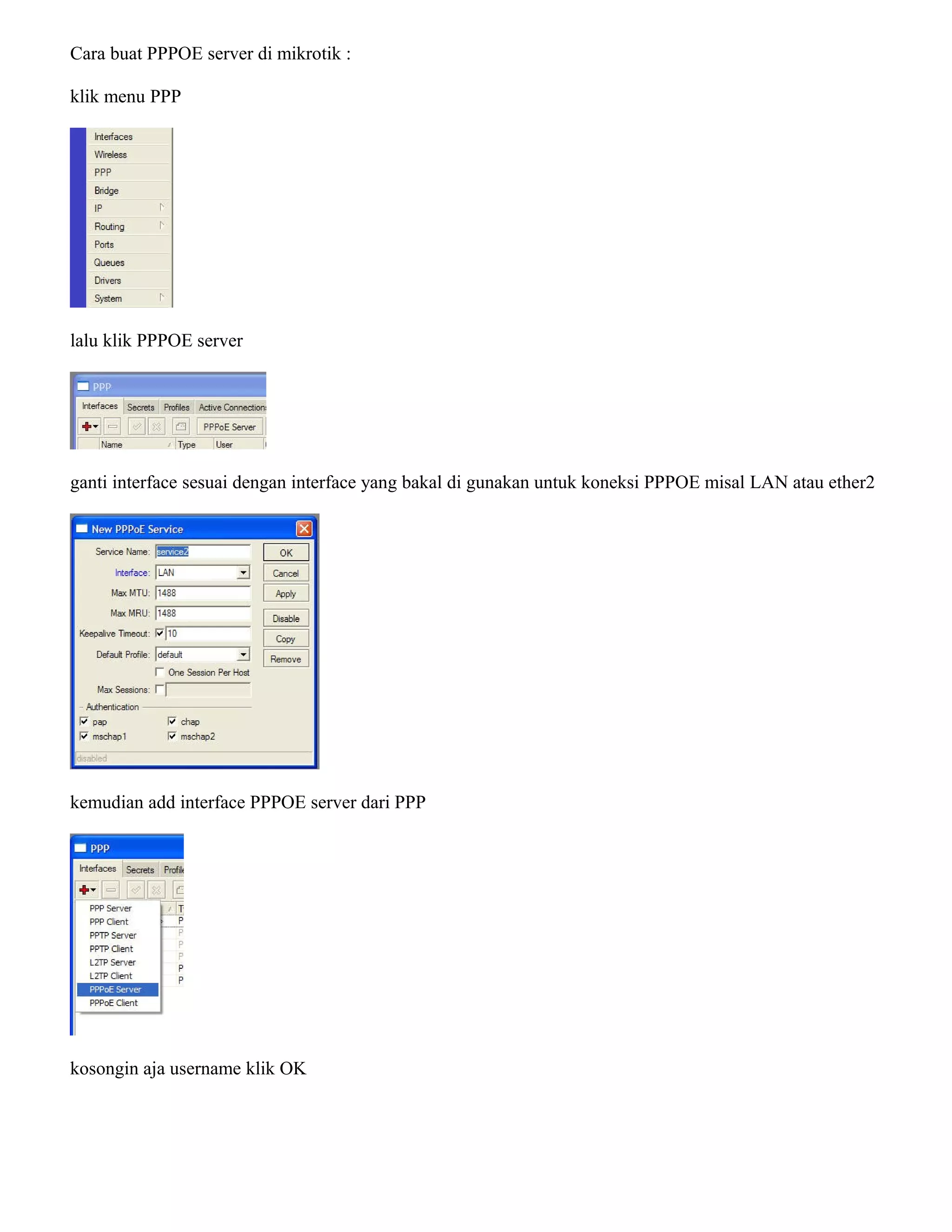 Cara buat PPPOE server di mikrotik :
klik menu PPP
lalu klik PPPOE server
ganti interface sesuai dengan interface yang bakal di gunakan untuk koneksi PPPOE misal LAN atau ether2
kemudian add interface PPPOE server dari PPP
kosongin aja username klik OK
 