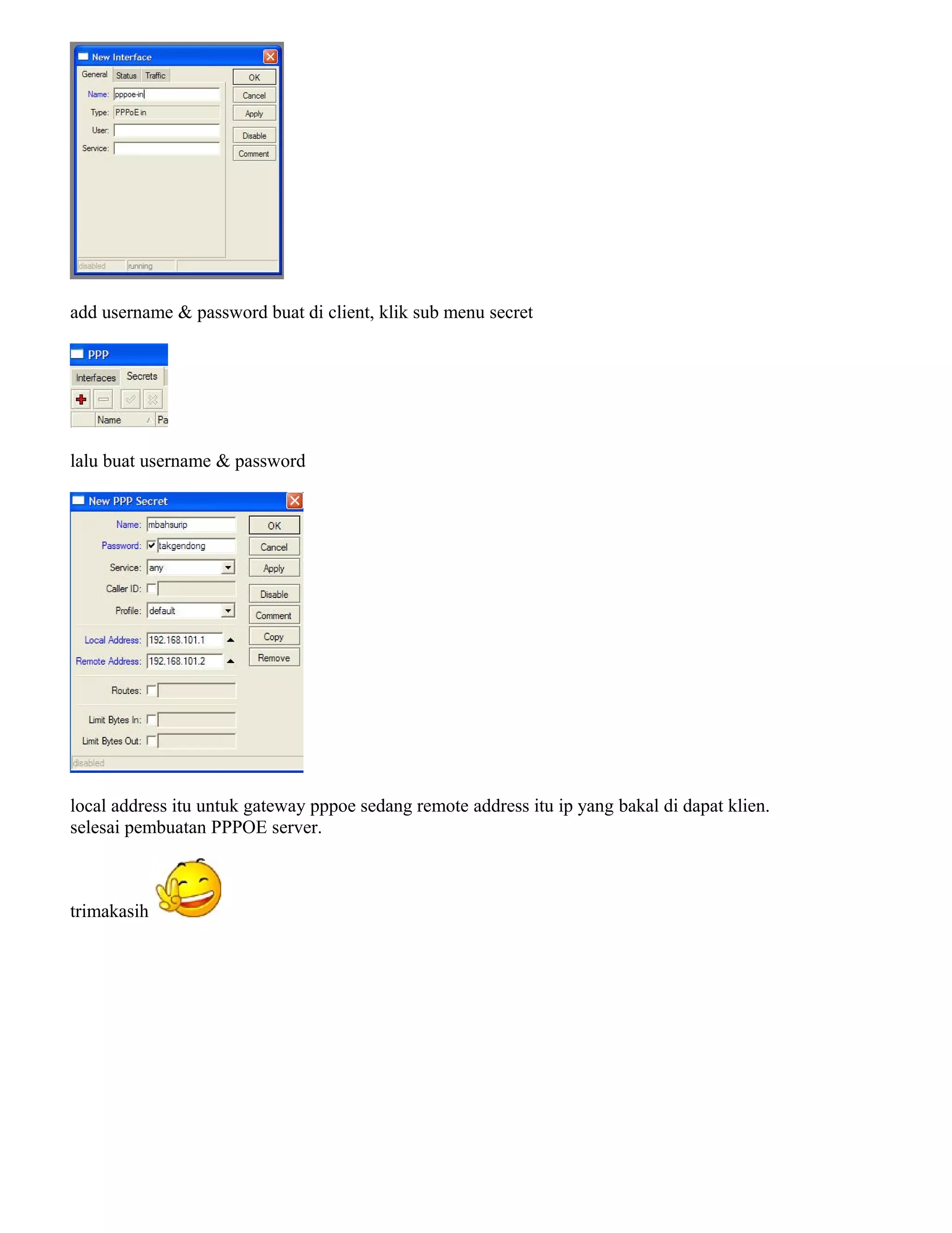 add username & password buat di client, klik sub menu secret
lalu buat username & password
local address itu untuk gateway pppoe sedang remote address itu ip yang bakal di dapat klien.
selesai pembuatan PPPOE server.
trimakasih
 