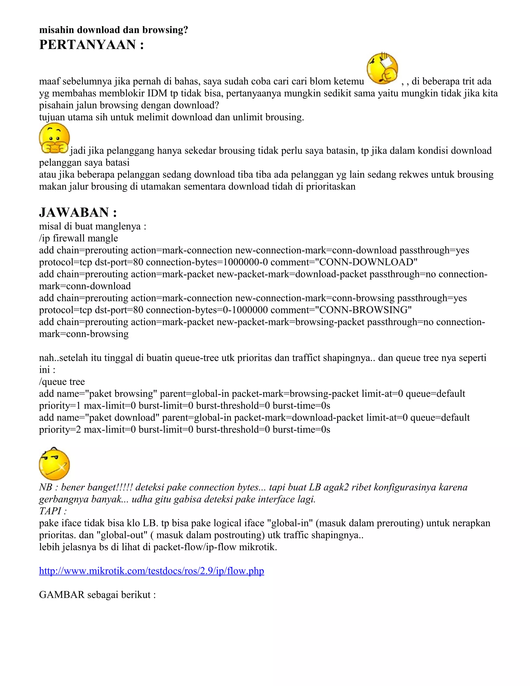 misahin download dan browsing?
PERTANYAAN :
maaf sebelumnya jika pernah di bahas, saya sudah coba cari cari blom ketemu , , di beberapa trit ada
yg membahas memblokir IDM tp tidak bisa, pertanyaanya mungkin sedikit sama yaitu mungkin tidak jika kita
pisahain jalun browsing dengan download?
tujuan utama sih untuk melimit download dan unlimit brousing.
jadi jika pelanggang hanya sekedar brousing tidak perlu saya batasin, tp jika dalam kondisi download
pelanggan saya batasi
atau jika beberapa pelanggan sedang download tiba tiba ada pelanggan yg lain sedang rekwes untuk brousing
makan jalur brousing di utamakan sementara download tidah di prioritaskan
JAWABAN :
misal di buat manglenya :
/ip firewall mangle
add chain=prerouting action=mark-connection new-connection-mark=conn-download passthrough=yes
protocol=tcp dst-port=80 connection-bytes=1000000-0 comment="CONN-DOWNLOAD"
add chain=prerouting action=mark-packet new-packet-mark=download-packet passthrough=no connection-
mark=conn-download
add chain=prerouting action=mark-connection new-connection-mark=conn-browsing passthrough=yes
protocol=tcp dst-port=80 connection-bytes=0-1000000 comment="CONN-BROWSING"
add chain=prerouting action=mark-packet new-packet-mark=browsing-packet passthrough=no connection-
mark=conn-browsing
nah..setelah itu tinggal di buatin queue-tree utk prioritas dan traffict shapingnya.. dan queue tree nya seperti
ini :
/queue tree
add name="paket browsing" parent=global-in packet-mark=browsing-packet limit-at=0 queue=default
priority=1 max-limit=0 burst-limit=0 burst-threshold=0 burst-time=0s
add name="paket download" parent=global-in packet-mark=download-packet limit-at=0 queue=default
priority=2 max-limit=0 burst-limit=0 burst-threshold=0 burst-time=0s
NB : bener banget!!!!! deteksi pake connection bytes... tapi buat LB agak2 ribet konfigurasinya karena
gerbangnya banyak... udha gitu gabisa deteksi pake interface lagi.
TAPI :
pake iface tidak bisa klo LB. tp bisa pake logical iface "global-in" (masuk dalam prerouting) untuk nerapkan
prioritas. dan "global-out" ( masuk dalam postrouting) utk traffic shapingnya..
lebih jelasnya bs di lihat di packet-flow/ip-flow mikrotik.
http://www.mikrotik.com/testdocs/ros/2.9/ip/flow.php
GAMBAR sebagai berikut :
 