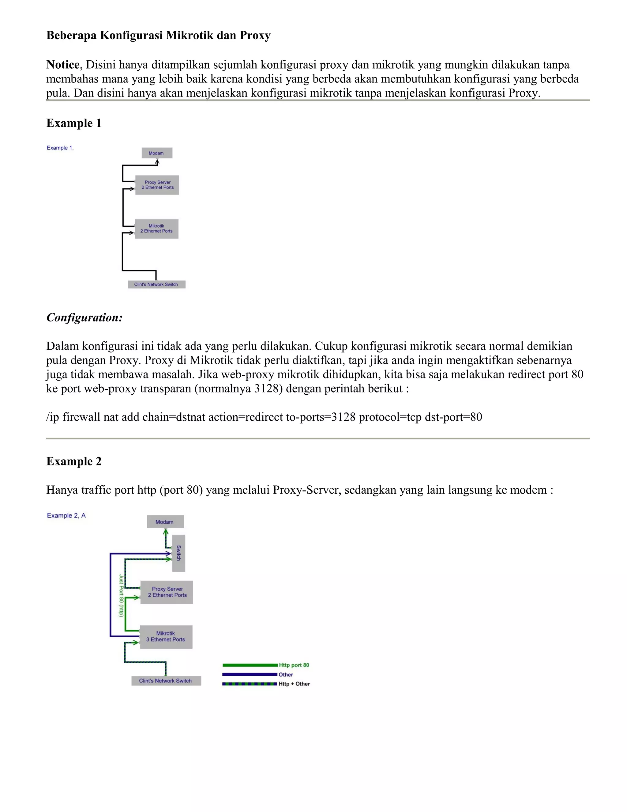 Beberapa Konfigurasi Mikrotik dan Proxy
Notice, Disini hanya ditampilkan sejumlah konfigurasi proxy dan mikrotik yang mungkin dilakukan tanpa
membahas mana yang lebih baik karena kondisi yang berbeda akan membutuhkan konfigurasi yang berbeda
pula. Dan disini hanya akan menjelaskan konfigurasi mikrotik tanpa menjelaskan konfigurasi Proxy.
Example 1
Configuration:
Dalam konfigurasi ini tidak ada yang perlu dilakukan. Cukup konfigurasi mikrotik secara normal demikian
pula dengan Proxy. Proxy di Mikrotik tidak perlu diaktifkan, tapi jika anda ingin mengaktifkan sebenarnya
juga tidak membawa masalah. Jika web-proxy mikrotik dihidupkan, kita bisa saja melakukan redirect port 80
ke port web-proxy transparan (normalnya 3128) dengan perintah berikut :
/ip firewall nat add chain=dstnat action=redirect to-ports=3128 protocol=tcp dst-port=80
Example 2
Hanya traffic port http (port 80) yang melalui Proxy-Server, sedangkan yang lain langsung ke modem :
 