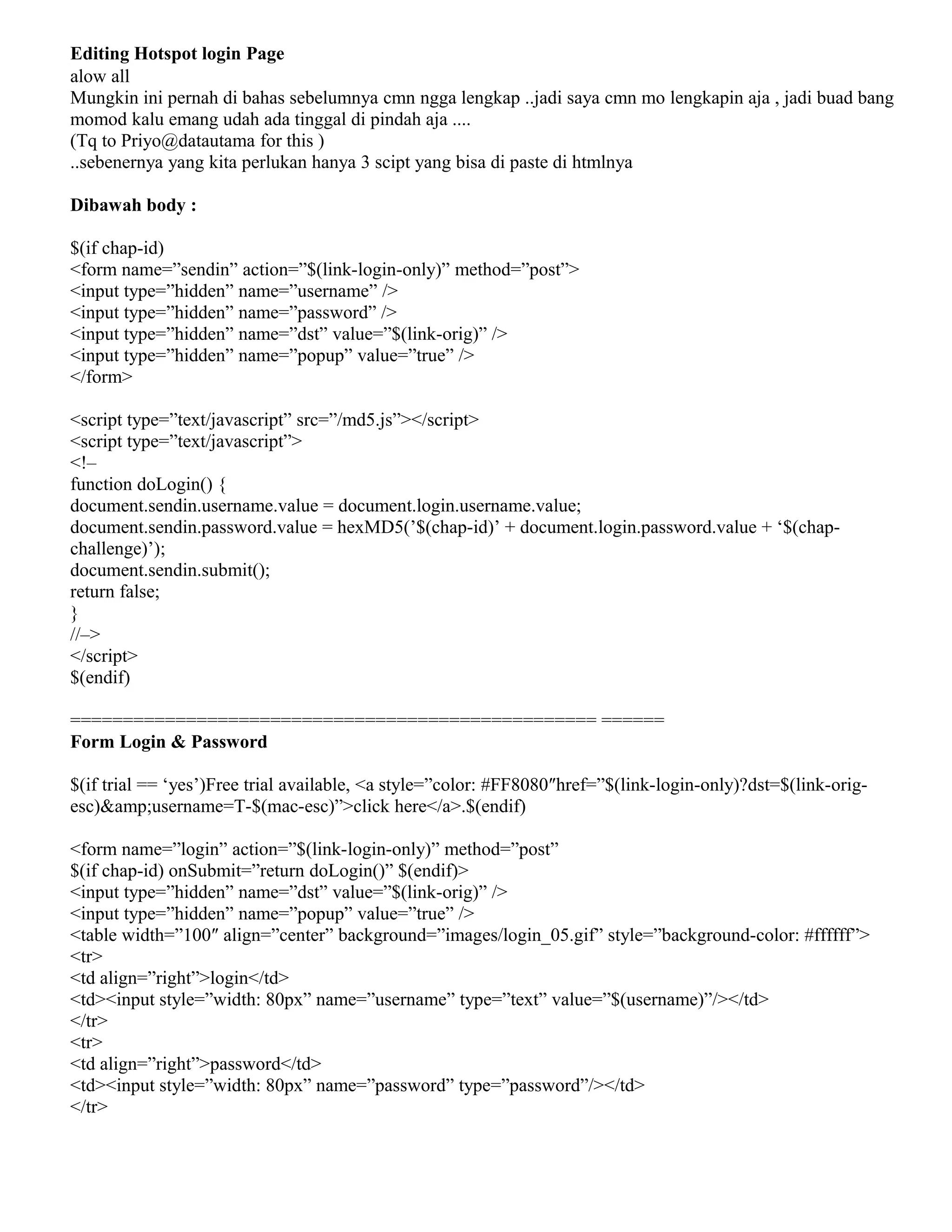 Editing Hotspot login Page
alow all
Mungkin ini pernah di bahas sebelumnya cmn ngga lengkap ..jadi saya cmn mo lengkapin aja , jadi buad bang
momod kalu emang udah ada tinggal di pindah aja ....
(Tq to Priyo@datautama for this )
..sebenernya yang kita perlukan hanya 3 scipt yang bisa di paste di htmlnya
Dibawah body :
$(if chap-id)
<form name=”sendin” action=”$(link-login-only)” method=”post”>
<input type=”hidden” name=”username” />
<input type=”hidden” name=”password” />
<input type=”hidden” name=”dst” value=”$(link-orig)” />
<input type=”hidden” name=”popup” value=”true” />
</form>
<script type=”text/javascript” src=”/md5.js”></script>
<script type=”text/javascript”>
<!–
function doLogin() {
document.sendin.username.value = document.login.username.value;
document.sendin.password.value = hexMD5(’$(chap-id)’ + document.login.password.value + ‘$(chap-
challenge)’);
document.sendin.submit();
return false;
}
//–>
</script>
$(endif)
================================================== ======
Form Login & Password
$(if trial == ‘yes’)Free trial available, <a style=”color: #FF8080″href=”$(link-login-only)?dst=$(link-orig-
esc)&amp;username=T-$(mac-esc)”>click here</a>.$(endif)
<form name=”login” action=”$(link-login-only)” method=”post”
$(if chap-id) onSubmit=”return doLogin()” $(endif)>
<input type=”hidden” name=”dst” value=”$(link-orig)” />
<input type=”hidden” name=”popup” value=”true” />
<table width=”100″ align=”center” background=”images/login_05.gif” style=”background-color: #ffffff”>
<tr>
<td align=”right”>login</td>
<td><input style=”width: 80px” name=”username” type=”text” value=”$(username)”/></td>
</tr>
<tr>
<td align=”right”>password</td>
<td><input style=”width: 80px” name=”password” type=”password”/></td>
</tr>
 