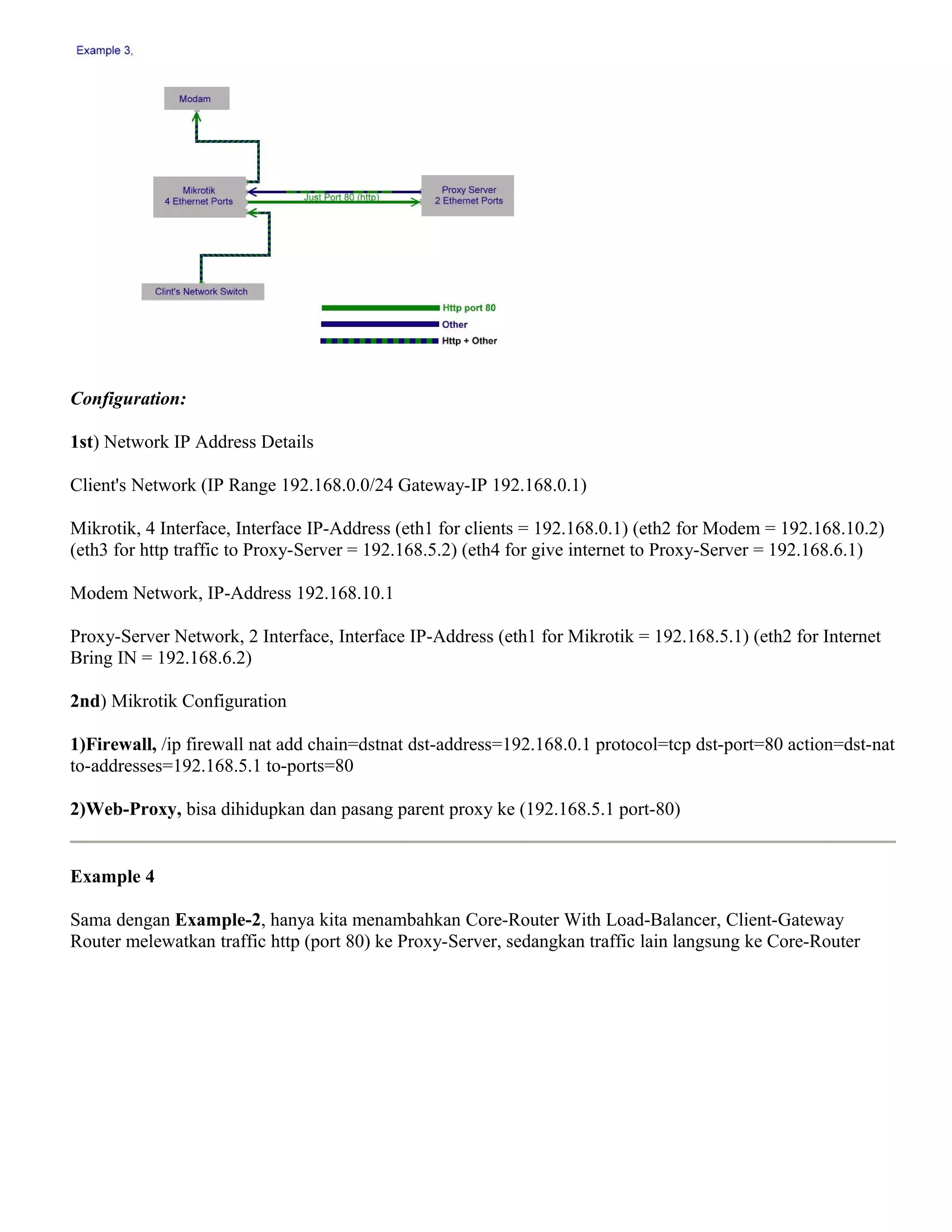 Configuration:
1st) Network IP Address Details
Client's Network (IP Range 192.168.0.0/24 Gateway-IP 192.168.0.1)
Mikrotik, 4 Interface, Interface IP-Address (eth1 for clients = 192.168.0.1) (eth2 for Modem = 192.168.10.2)
(eth3 for http traffic to Proxy-Server = 192.168.5.2) (eth4 for give internet to Proxy-Server = 192.168.6.1)
Modem Network, IP-Address 192.168.10.1
Proxy-Server Network, 2 Interface, Interface IP-Address (eth1 for Mikrotik = 192.168.5.1) (eth2 for Internet
Bring IN = 192.168.6.2)
2nd) Mikrotik Configuration
1)Firewall, /ip firewall nat add chain=dstnat dst-address=192.168.0.1 protocol=tcp dst-port=80 action=dst-nat
to-addresses=192.168.5.1 to-ports=80
2)Web-Proxy, bisa dihidupkan dan pasang parent proxy ke (192.168.5.1 port-80)
Example 4
Sama dengan Example-2, hanya kita menambahkan Core-Router With Load-Balancer, Client-Gateway
Router melewatkan traffic http (port 80) ke Proxy-Server, sedangkan traffic lain langsung ke Core-Router
 