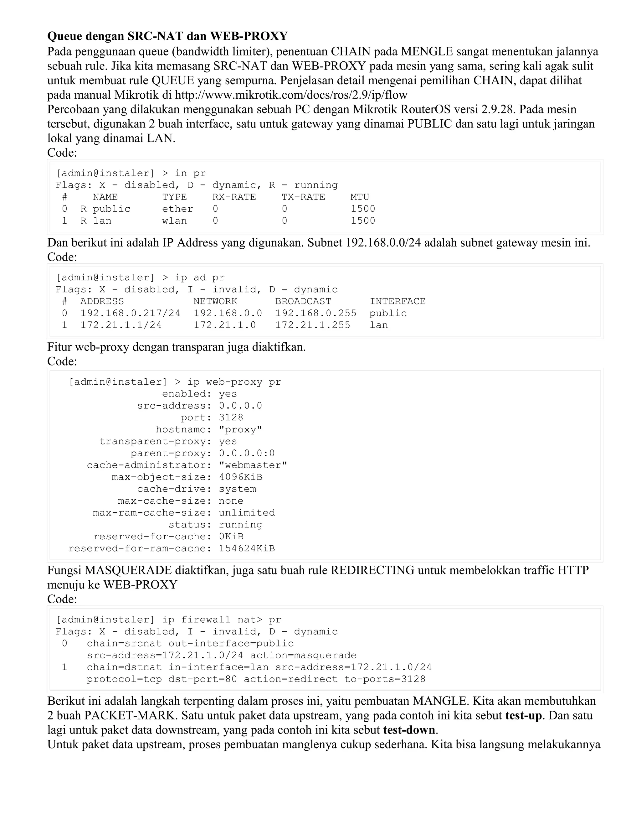 Queue dengan SRC-NAT dan WEB-PROXY
Pada penggunaan queue (bandwidth limiter), penentuan CHAIN pada MENGLE sangat menentukan jalannya
sebuah rule. Jika kita memasang SRC-NAT dan WEB-PROXY pada mesin yang sama, sering kali agak sulit
untuk membuat rule QUEUE yang sempurna. Penjelasan detail mengenai pemilihan CHAIN, dapat dilihat
pada manual Mikrotik di http://www.mikrotik.com/docs/ros/2.9/ip/flow
Percobaan yang dilakukan menggunakan sebuah PC dengan Mikrotik RouterOS versi 2.9.28. Pada mesin
tersebut, digunakan 2 buah interface, satu untuk gateway yang dinamai PUBLIC dan satu lagi untuk jaringan
lokal yang dinamai LAN.
Code:
[admin@instaler] > in pr
Flags: X - disabled, D - dynamic, R - running
# NAME TYPE RX-RATE TX-RATE MTU
0 R public ether 0 0 1500
1 R lan wlan 0 0 1500
Dan berikut ini adalah IP Address yang digunakan. Subnet 192.168.0.0/24 adalah subnet gateway mesin ini.
Code:
[admin@instaler] > ip ad pr
Flags: X - disabled, I - invalid, D - dynamic
# ADDRESS NETWORK BROADCAST INTERFACE
0 192.168.0.217/24 192.168.0.0 192.168.0.255 public
1 172.21.1.1/24 172.21.1.0 172.21.1.255 lan
Fitur web-proxy dengan transparan juga diaktifkan.
Code:
[admin@instaler] > ip web-proxy pr
enabled: yes
src-address: 0.0.0.0
port: 3128
hostname: "proxy"
transparent-proxy: yes
parent-proxy: 0.0.0.0:0
cache-administrator: "webmaster"
max-object-size: 4096KiB
cache-drive: system
max-cache-size: none
max-ram-cache-size: unlimited
status: running
reserved-for-cache: 0KiB
reserved-for-ram-cache: 154624KiB
Fungsi MASQUERADE diaktifkan, juga satu buah rule REDIRECTING untuk membelokkan traffic HTTP
menuju ke WEB-PROXY
Code:
[admin@instaler] ip firewall nat> pr
Flags: X - disabled, I - invalid, D - dynamic
0 chain=srcnat out-interface=public
src-address=172.21.1.0/24 action=masquerade
1 chain=dstnat in-interface=lan src-address=172.21.1.0/24
protocol=tcp dst-port=80 action=redirect to-ports=3128
Berikut ini adalah langkah terpenting dalam proses ini, yaitu pembuatan MANGLE. Kita akan membutuhkan
2 buah PACKET-MARK. Satu untuk paket data upstream, yang pada contoh ini kita sebut test-up. Dan satu
lagi untuk paket data downstream, yang pada contoh ini kita sebut test-down.
Untuk paket data upstream, proses pembuatan manglenya cukup sederhana. Kita bisa langsung melakukannya
 