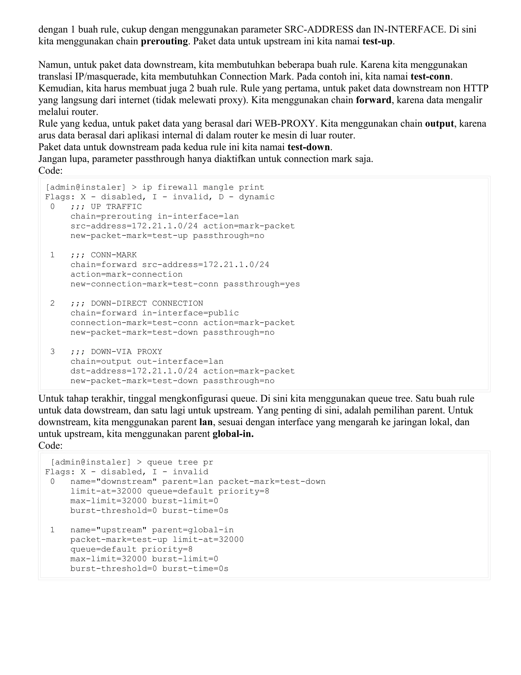 dengan 1 buah rule, cukup dengan menggunakan parameter SRC-ADDRESS dan IN-INTERFACE. Di sini
kita menggunakan chain prerouting. Paket data untuk upstream ini kita namai test-up.
Namun, untuk paket data downstream, kita membutuhkan beberapa buah rule. Karena kita menggunakan
translasi IP/masquerade, kita membutuhkan Connection Mark. Pada contoh ini, kita namai test-conn.
Kemudian, kita harus membuat juga 2 buah rule. Rule yang pertama, untuk paket data downstream non HTTP
yang langsung dari internet (tidak melewati proxy). Kita menggunakan chain forward, karena data mengalir
melalui router.
Rule yang kedua, untuk paket data yang berasal dari WEB-PROXY. Kita menggunakan chain output, karena
arus data berasal dari aplikasi internal di dalam router ke mesin di luar router.
Paket data untuk downstream pada kedua rule ini kita namai test-down.
Jangan lupa, parameter passthrough hanya diaktifkan untuk connection mark saja.
Code:
[admin@instaler] > ip firewall mangle print
Flags: X - disabled, I - invalid, D - dynamic
0 ;;; UP TRAFFIC
chain=prerouting in-interface=lan
src-address=172.21.1.0/24 action=mark-packet
new-packet-mark=test-up passthrough=no
1 ;;; CONN-MARK
chain=forward src-address=172.21.1.0/24
action=mark-connection
new-connection-mark=test-conn passthrough=yes
2 ;;; DOWN-DIRECT CONNECTION
chain=forward in-interface=public
connection-mark=test-conn action=mark-packet
new-packet-mark=test-down passthrough=no
3 ;;; DOWN-VIA PROXY
chain=output out-interface=lan
dst-address=172.21.1.0/24 action=mark-packet
new-packet-mark=test-down passthrough=no
Untuk tahap terakhir, tinggal mengkonfigurasi queue. Di sini kita menggunakan queue tree. Satu buah rule
untuk data dowstream, dan satu lagi untuk upstream. Yang penting di sini, adalah pemilihan parent. Untuk
downstream, kita menggunakan parent lan, sesuai dengan interface yang mengarah ke jaringan lokal, dan
untuk upstream, kita menggunakan parent global-in.
Code:
[admin@instaler] > queue tree pr
Flags: X - disabled, I - invalid
0 name="downstream" parent=lan packet-mark=test-down
limit-at=32000 queue=default priority=8
max-limit=32000 burst-limit=0
burst-threshold=0 burst-time=0s
1 name="upstream" parent=global-in
packet-mark=test-up limit-at=32000
queue=default priority=8
max-limit=32000 burst-limit=0
burst-threshold=0 burst-time=0s
 