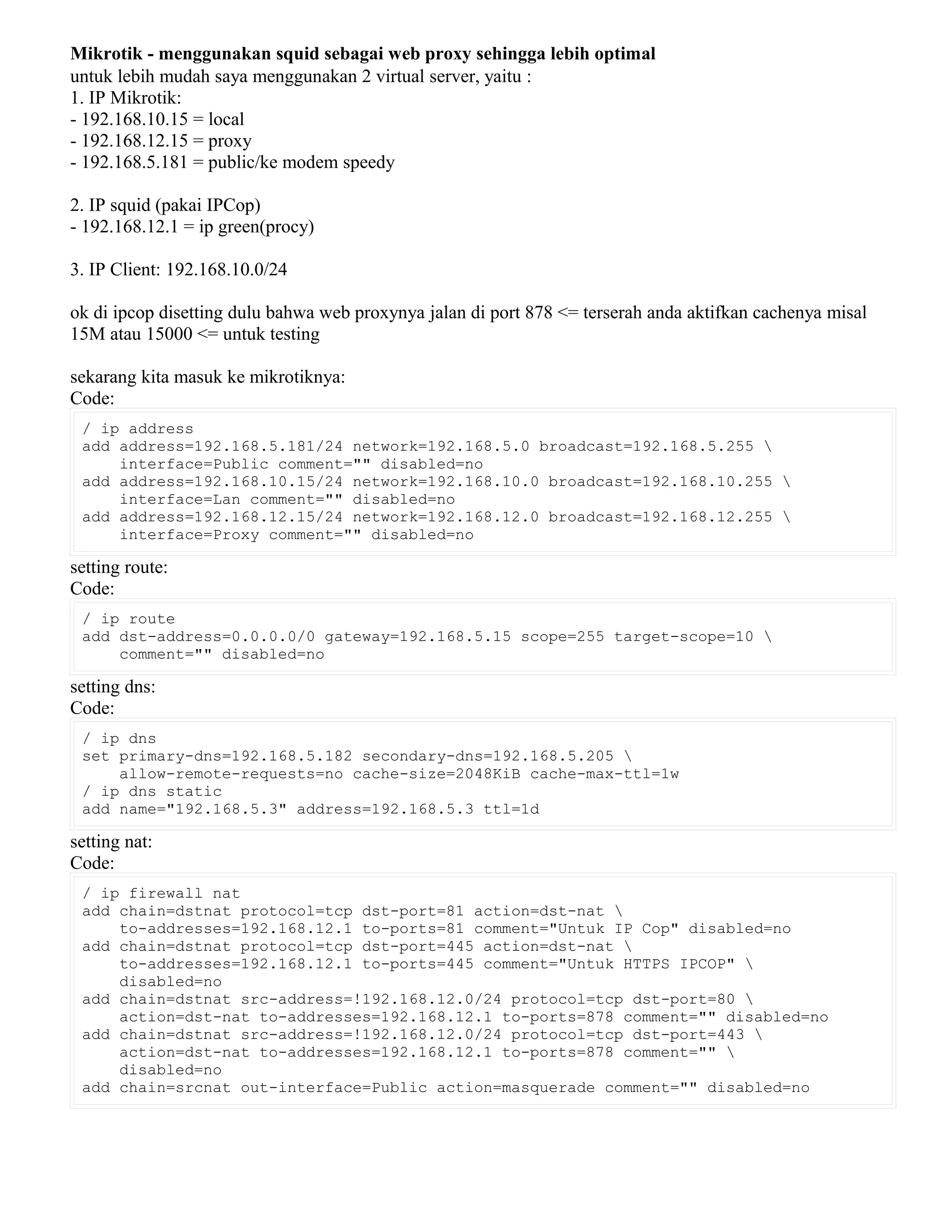 Mikrotik - menggunakan squid sebagai web proxy sehingga lebih optimal
untuk lebih mudah saya menggunakan 2 virtual server, yaitu :
1. IP Mikrotik:
- 192.168.10.15 = local
- 192.168.12.15 = proxy
- 192.168.5.181 = public/ke modem speedy
2. IP squid (pakai IPCop)
- 192.168.12.1 = ip green(procy)
3. IP Client: 192.168.10.0/24
ok di ipcop disetting dulu bahwa web proxynya jalan di port 878 <= terserah anda aktifkan cachenya misal
15M atau 15000 <= untuk testing
sekarang kita masuk ke mikrotiknya:
Code:
/ ip address
add address=192.168.5.181/24 network=192.168.5.0 broadcast=192.168.5.255 
interface=Public comment="" disabled=no
add address=192.168.10.15/24 network=192.168.10.0 broadcast=192.168.10.255 
interface=Lan comment="" disabled=no
add address=192.168.12.15/24 network=192.168.12.0 broadcast=192.168.12.255 
interface=Proxy comment="" disabled=no
setting route:
Code:
/ ip route
add dst-address=0.0.0.0/0 gateway=192.168.5.15 scope=255 target-scope=10 
comment="" disabled=no
setting dns:
Code:
/ ip dns
set primary-dns=192.168.5.182 secondary-dns=192.168.5.205 
allow-remote-requests=no cache-size=2048KiB cache-max-ttl=1w
/ ip dns static
add name="192.168.5.3" address=192.168.5.3 ttl=1d
setting nat:
Code:
/ ip firewall nat
add chain=dstnat protocol=tcp dst-port=81 action=dst-nat 
to-addresses=192.168.12.1 to-ports=81 comment="Untuk IP Cop" disabled=no
add chain=dstnat protocol=tcp dst-port=445 action=dst-nat 
to-addresses=192.168.12.1 to-ports=445 comment="Untuk HTTPS IPCOP" 
disabled=no
add chain=dstnat src-address=!192.168.12.0/24 protocol=tcp dst-port=80 
action=dst-nat to-addresses=192.168.12.1 to-ports=878 comment="" disabled=no
add chain=dstnat src-address=!192.168.12.0/24 protocol=tcp dst-port=443 
action=dst-nat to-addresses=192.168.12.1 to-ports=878 comment="" 
disabled=no
add chain=srcnat out-interface=Public action=masquerade comment="" disabled=no
 