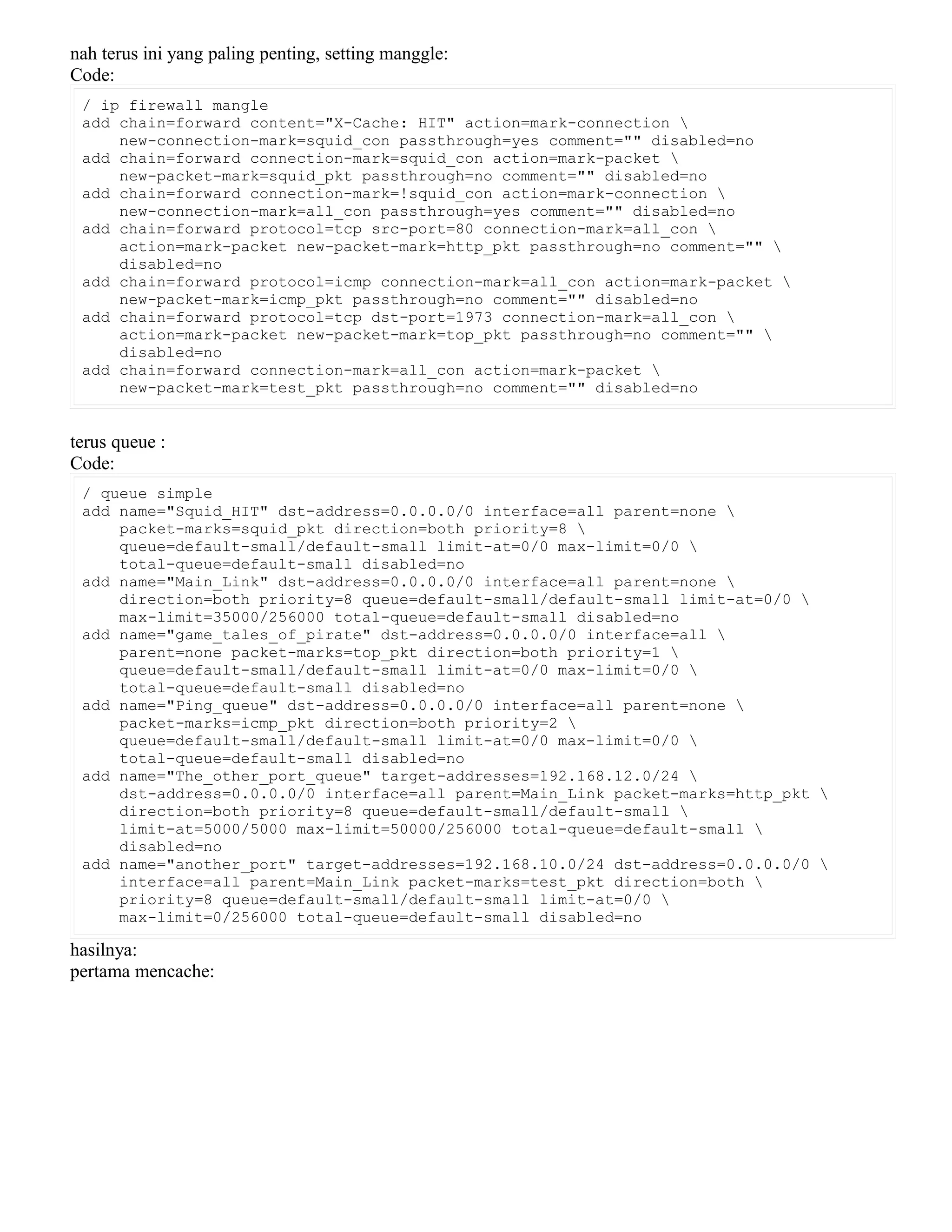 nah terus ini yang paling penting, setting manggle:
Code:
/ ip firewall mangle
add chain=forward content="X-Cache: HIT" action=mark-connection 
new-connection-mark=squid_con passthrough=yes comment="" disabled=no
add chain=forward connection-mark=squid_con action=mark-packet 
new-packet-mark=squid_pkt passthrough=no comment="" disabled=no
add chain=forward connection-mark=!squid_con action=mark-connection 
new-connection-mark=all_con passthrough=yes comment="" disabled=no
add chain=forward protocol=tcp src-port=80 connection-mark=all_con 
action=mark-packet new-packet-mark=http_pkt passthrough=no comment="" 
disabled=no
add chain=forward protocol=icmp connection-mark=all_con action=mark-packet 
new-packet-mark=icmp_pkt passthrough=no comment="" disabled=no
add chain=forward protocol=tcp dst-port=1973 connection-mark=all_con 
action=mark-packet new-packet-mark=top_pkt passthrough=no comment="" 
disabled=no
add chain=forward connection-mark=all_con action=mark-packet 
new-packet-mark=test_pkt passthrough=no comment="" disabled=no
terus queue :
Code:
/ queue simple
add name="Squid_HIT" dst-address=0.0.0.0/0 interface=all parent=none 
packet-marks=squid_pkt direction=both priority=8 
queue=default-small/default-small limit-at=0/0 max-limit=0/0 
total-queue=default-small disabled=no
add name="Main_Link" dst-address=0.0.0.0/0 interface=all parent=none 
direction=both priority=8 queue=default-small/default-small limit-at=0/0 
max-limit=35000/256000 total-queue=default-small disabled=no
add name="game_tales_of_pirate" dst-address=0.0.0.0/0 interface=all 
parent=none packet-marks=top_pkt direction=both priority=1 
queue=default-small/default-small limit-at=0/0 max-limit=0/0 
total-queue=default-small disabled=no
add name="Ping_queue" dst-address=0.0.0.0/0 interface=all parent=none 
packet-marks=icmp_pkt direction=both priority=2 
queue=default-small/default-small limit-at=0/0 max-limit=0/0 
total-queue=default-small disabled=no
add name="The_other_port_queue" target-addresses=192.168.12.0/24 
dst-address=0.0.0.0/0 interface=all parent=Main_Link packet-marks=http_pkt 
direction=both priority=8 queue=default-small/default-small 
limit-at=5000/5000 max-limit=50000/256000 total-queue=default-small 
disabled=no
add name="another_port" target-addresses=192.168.10.0/24 dst-address=0.0.0.0/0 
interface=all parent=Main_Link packet-marks=test_pkt direction=both 
priority=8 queue=default-small/default-small limit-at=0/0 
max-limit=0/256000 total-queue=default-small disabled=no
hasilnya:
pertama mencache:
 