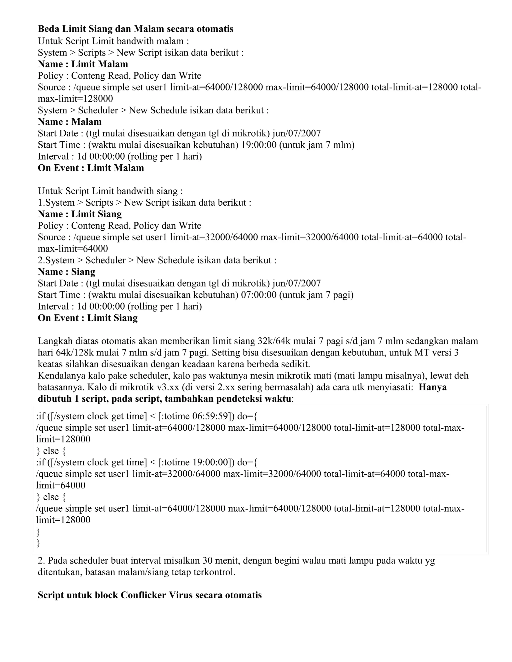 Beda Limit Siang dan Malam secara otomatis
Untuk Script Limit bandwith malam :
System > Scripts > New Script isikan data berikut :
Name : Limit Malam
Policy : Conteng Read, Policy dan Write
Source : /queue simple set user1 limit-at=64000/128000 max-limit=64000/128000 total-limit-at=128000 total-
max-limit=128000
System > Scheduler > New Schedule isikan data berikut :
Name : Malam
Start Date : (tgl mulai disesuaikan dengan tgl di mikrotik) jun/07/2007
Start Time : (waktu mulai disesuaikan kebutuhan) 19:00:00 (untuk jam 7 mlm)
Interval : 1d 00:00:00 (rolling per 1 hari)
On Event : Limit Malam
Untuk Script Limit bandwith siang :
1.System > Scripts > New Script isikan data berikut :
Name : Limit Siang
Policy : Conteng Read, Policy dan Write
Source : /queue simple set user1 limit-at=32000/64000 max-limit=32000/64000 total-limit-at=64000 total-
max-limit=64000
2.System > Scheduler > New Schedule isikan data berikut :
Name : Siang
Start Date : (tgl mulai disesuaikan dengan tgl di mikrotik) jun/07/2007
Start Time : (waktu mulai disesuaikan kebutuhan) 07:00:00 (untuk jam 7 pagi)
Interval : 1d 00:00:00 (rolling per 1 hari)
On Event : Limit Siang
Langkah diatas otomatis akan memberikan limit siang 32k/64k mulai 7 pagi s/d jam 7 mlm sedangkan malam
hari 64k/128k mulai 7 mlm s/d jam 7 pagi. Setting bisa disesuaikan dengan kebutuhan, untuk MT versi 3
keatas silahkan disesuaikan dengan keadaan karena berbeda sedikit.
Kendalanya kalo pake scheduler, kalo pas waktunya mesin mikrotik mati (mati lampu misalnya), lewat deh
batasannya. Kalo di mikrotik v3.xx (di versi 2.xx sering bermasalah) ada cara utk menyiasati: Hanya
dibutuh 1 script, pada script, tambahkan pendeteksi waktu:
:if ([/system clock get time] < [:totime 06:59:59]) do={
/queue simple set user1 limit-at=64000/128000 max-limit=64000/128000 total-limit-at=128000 total-max-
limit=128000
} else {
:if ([/system clock get time] < [:totime 19:00:00]) do={
/queue simple set user1 limit-at=32000/64000 max-limit=32000/64000 total-limit-at=64000 total-max-
limit=64000
} else {
/queue simple set user1 limit-at=64000/128000 max-limit=64000/128000 total-limit-at=128000 total-max-
limit=128000
}
}
2. Pada scheduler buat interval misalkan 30 menit, dengan begini walau mati lampu pada waktu yg
ditentukan, batasan malam/siang tetap terkontrol.
Script untuk block Conflicker Virus secara otomatis
 