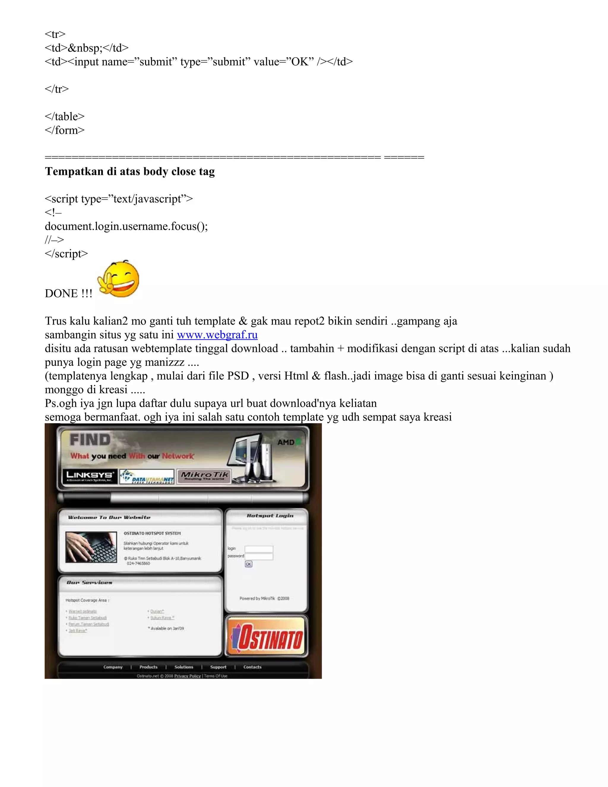 <tr>
<td>&nbsp;</td>
<td><input name=”submit” type=”submit” value=”OK” /></td>
</tr>
</table>
</form>
================================================== ======
Tempatkan di atas body close tag
<script type=”text/javascript”>
<!–
document.login.username.focus();
//–>
</script>
DONE !!!
Trus kalu kalian2 mo ganti tuh template & gak mau repot2 bikin sendiri ..gampang aja
sambangin situs yg satu ini www.webgraf.ru
disitu ada ratusan webtemplate tinggal download .. tambahin + modifikasi dengan script di atas ...kalian sudah
punya login page yg manizzz ....
(templatenya lengkap , mulai dari file PSD , versi Html & flash..jadi image bisa di ganti sesuai keinginan )
monggo di kreasi .....
Ps.ogh iya jgn lupa daftar dulu supaya url buat download'nya keliatan
semoga bermanfaat. ogh iya ini salah satu contoh template yg udh sempat saya kreasi
 