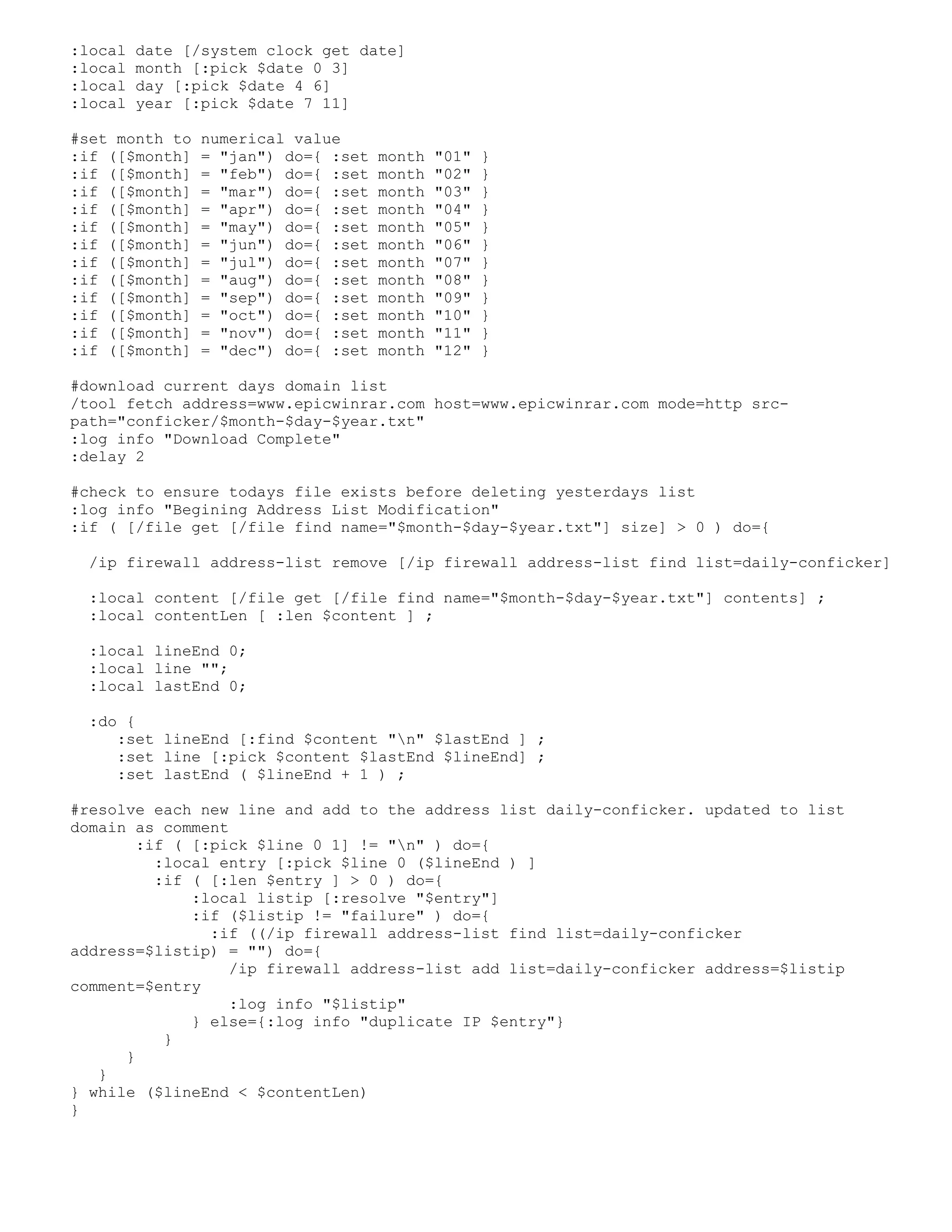 :local date [/system clock get date]
:local month [:pick $date 0 3]
:local day [:pick $date 4 6]
:local year [:pick $date 7 11]
#set month to numerical value
:if ([$month] = "jan") do={ :set month "01" }
:if ([$month] = "feb") do={ :set month "02" }
:if ([$month] = "mar") do={ :set month "03" }
:if ([$month] = "apr") do={ :set month "04" }
:if ([$month] = "may") do={ :set month "05" }
:if ([$month] = "jun") do={ :set month "06" }
:if ([$month] = "jul") do={ :set month "07" }
:if ([$month] = "aug") do={ :set month "08" }
:if ([$month] = "sep") do={ :set month "09" }
:if ([$month] = "oct") do={ :set month "10" }
:if ([$month] = "nov") do={ :set month "11" }
:if ([$month] = "dec") do={ :set month "12" }
#download current days domain list
/tool fetch address=www.epicwinrar.com host=www.epicwinrar.com mode=http src-
path="conficker/$month-$day-$year.txt"
:log info "Download Complete"
:delay 2
#check to ensure todays file exists before deleting yesterdays list
:log info "Begining Address List Modification"
:if ( [/file get [/file find name="$month-$day-$year.txt"] size] > 0 ) do={
/ip firewall address-list remove [/ip firewall address-list find list=daily-conficker]
:local content [/file get [/file find name="$month-$day-$year.txt"] contents] ;
:local contentLen [ :len $content ] ;
:local lineEnd 0;
:local line "";
:local lastEnd 0;
:do {
:set lineEnd [:find $content "n" $lastEnd ] ;
:set line [:pick $content $lastEnd $lineEnd] ;
:set lastEnd ( $lineEnd + 1 ) ;
#resolve each new line and add to the address list daily-conficker. updated to list
domain as comment
:if ( [:pick $line 0 1] != "n" ) do={
:local entry [:pick $line 0 ($lineEnd ) ]
:if ( [:len $entry ] > 0 ) do={
:local listip [:resolve "$entry"]
:if ($listip != "failure" ) do={
:if ((/ip firewall address-list find list=daily-conficker
address=$listip) = "") do={
/ip firewall address-list add list=daily-conficker address=$listip
comment=$entry
:log info "$listip"
} else={:log info "duplicate IP $entry"}
}
}
}
} while ($lineEnd < $contentLen)
}
 